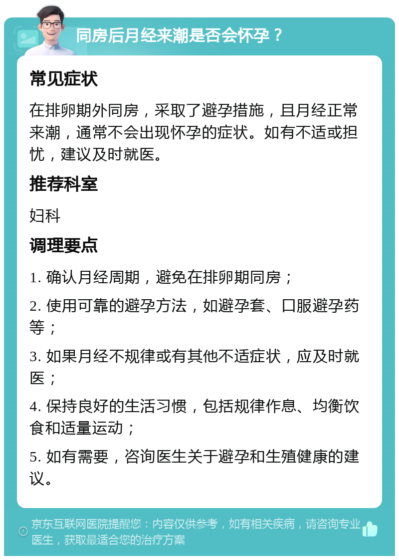 同房后月经来潮是否会怀孕？ 常见症状 在排卵期外同房，采取了避孕措施，且月经正常来潮，通常不会出现怀孕的症状。如有不适或担忧，建议及时就医。 推荐科室 妇科 调理要点 1. 确认月经周期，避免在排卵期同房； 2. 使用可靠的避孕方法，如避孕套、口服避孕药等； 3. 如果月经不规律或有其他不适症状，应及时就医； 4. 保持良好的生活习惯，包括规律作息、均衡饮食和适量运动； 5. 如有需要，咨询医生关于避孕和生殖健康的建议。