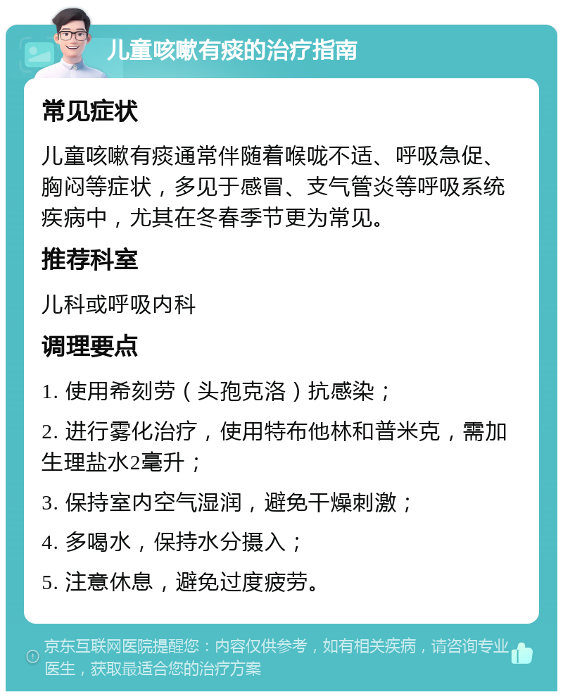 儿童咳嗽有痰的治疗指南 常见症状 儿童咳嗽有痰通常伴随着喉咙不适、呼吸急促、胸闷等症状，多见于感冒、支气管炎等呼吸系统疾病中，尤其在冬春季节更为常见。 推荐科室 儿科或呼吸内科 调理要点 1. 使用希刻劳（头孢克洛）抗感染； 2. 进行雾化治疗，使用特布他林和普米克，需加生理盐水2毫升； 3. 保持室内空气湿润，避免干燥刺激； 4. 多喝水，保持水分摄入； 5. 注意休息，避免过度疲劳。