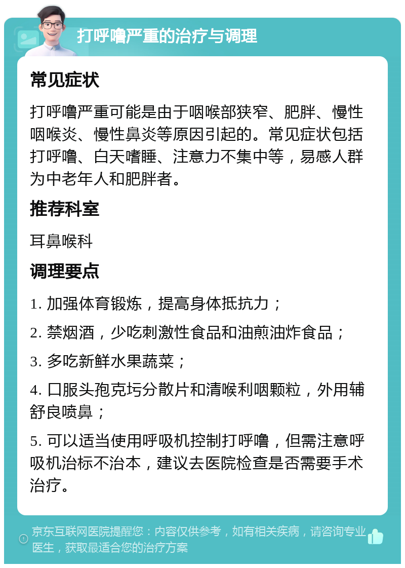 打呼噜严重的治疗与调理 常见症状 打呼噜严重可能是由于咽喉部狭窄、肥胖、慢性咽喉炎、慢性鼻炎等原因引起的。常见症状包括打呼噜、白天嗜睡、注意力不集中等，易感人群为中老年人和肥胖者。 推荐科室 耳鼻喉科 调理要点 1. 加强体育锻炼，提高身体抵抗力； 2. 禁烟酒，少吃刺激性食品和油煎油炸食品； 3. 多吃新鲜水果蔬菜； 4. 口服头孢克圬分散片和清喉利咽颗粒，外用辅舒良喷鼻； 5. 可以适当使用呼吸机控制打呼噜，但需注意呼吸机治标不治本，建议去医院检查是否需要手术治疗。