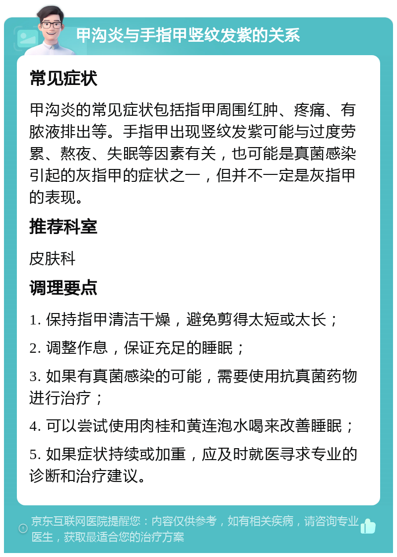 甲沟炎与手指甲竖纹发紫的关系 常见症状 甲沟炎的常见症状包括指甲周围红肿、疼痛、有脓液排出等。手指甲出现竖纹发紫可能与过度劳累、熬夜、失眠等因素有关，也可能是真菌感染引起的灰指甲的症状之一，但并不一定是灰指甲的表现。 推荐科室 皮肤科 调理要点 1. 保持指甲清洁干燥，避免剪得太短或太长； 2. 调整作息，保证充足的睡眠； 3. 如果有真菌感染的可能，需要使用抗真菌药物进行治疗； 4. 可以尝试使用肉桂和黄连泡水喝来改善睡眠； 5. 如果症状持续或加重，应及时就医寻求专业的诊断和治疗建议。