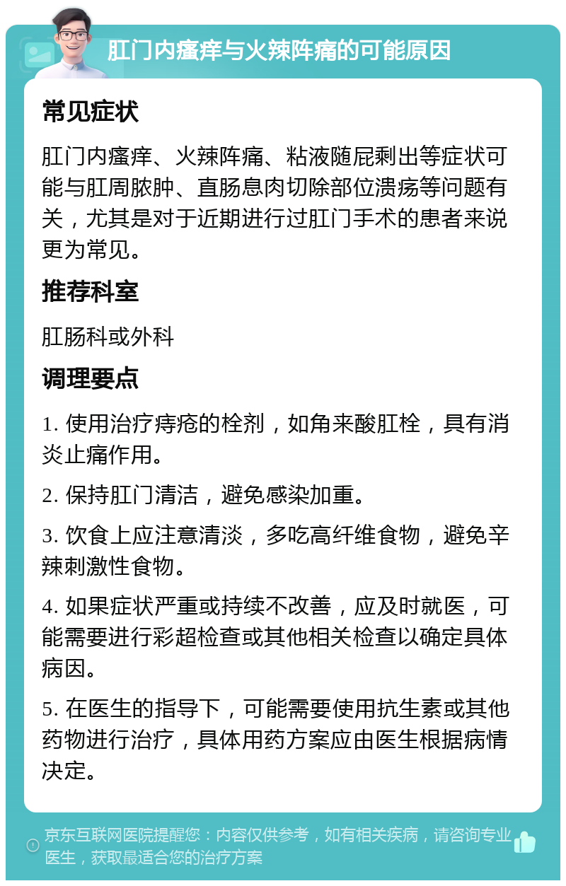 肛门内瘙痒与火辣阵痛的可能原因 常见症状 肛门内瘙痒、火辣阵痛、粘液随屁剩出等症状可能与肛周脓肿、直肠息肉切除部位溃疡等问题有关，尤其是对于近期进行过肛门手术的患者来说更为常见。 推荐科室 肛肠科或外科 调理要点 1. 使用治疗痔疮的栓剂，如角来酸肛栓，具有消炎止痛作用。 2. 保持肛门清洁，避免感染加重。 3. 饮食上应注意清淡，多吃高纤维食物，避免辛辣刺激性食物。 4. 如果症状严重或持续不改善，应及时就医，可能需要进行彩超检查或其他相关检查以确定具体病因。 5. 在医生的指导下，可能需要使用抗生素或其他药物进行治疗，具体用药方案应由医生根据病情决定。