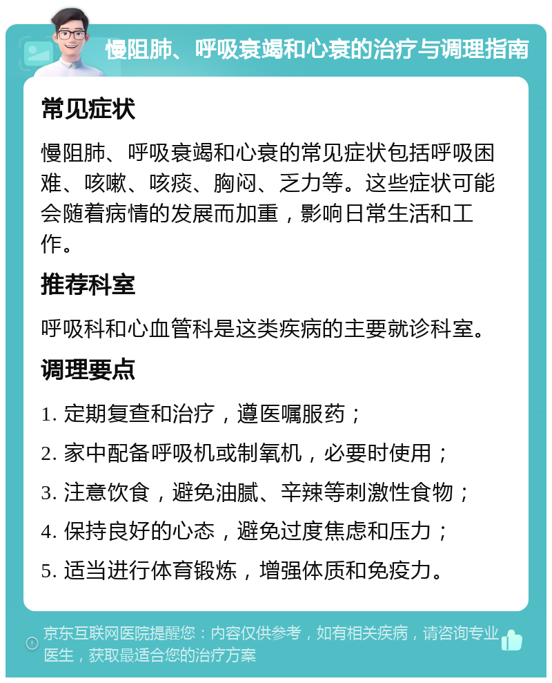 慢阻肺、呼吸衰竭和心衰的治疗与调理指南 常见症状 慢阻肺、呼吸衰竭和心衰的常见症状包括呼吸困难、咳嗽、咳痰、胸闷、乏力等。这些症状可能会随着病情的发展而加重，影响日常生活和工作。 推荐科室 呼吸科和心血管科是这类疾病的主要就诊科室。 调理要点 1. 定期复查和治疗，遵医嘱服药； 2. 家中配备呼吸机或制氧机，必要时使用； 3. 注意饮食，避免油腻、辛辣等刺激性食物； 4. 保持良好的心态，避免过度焦虑和压力； 5. 适当进行体育锻炼，增强体质和免疫力。