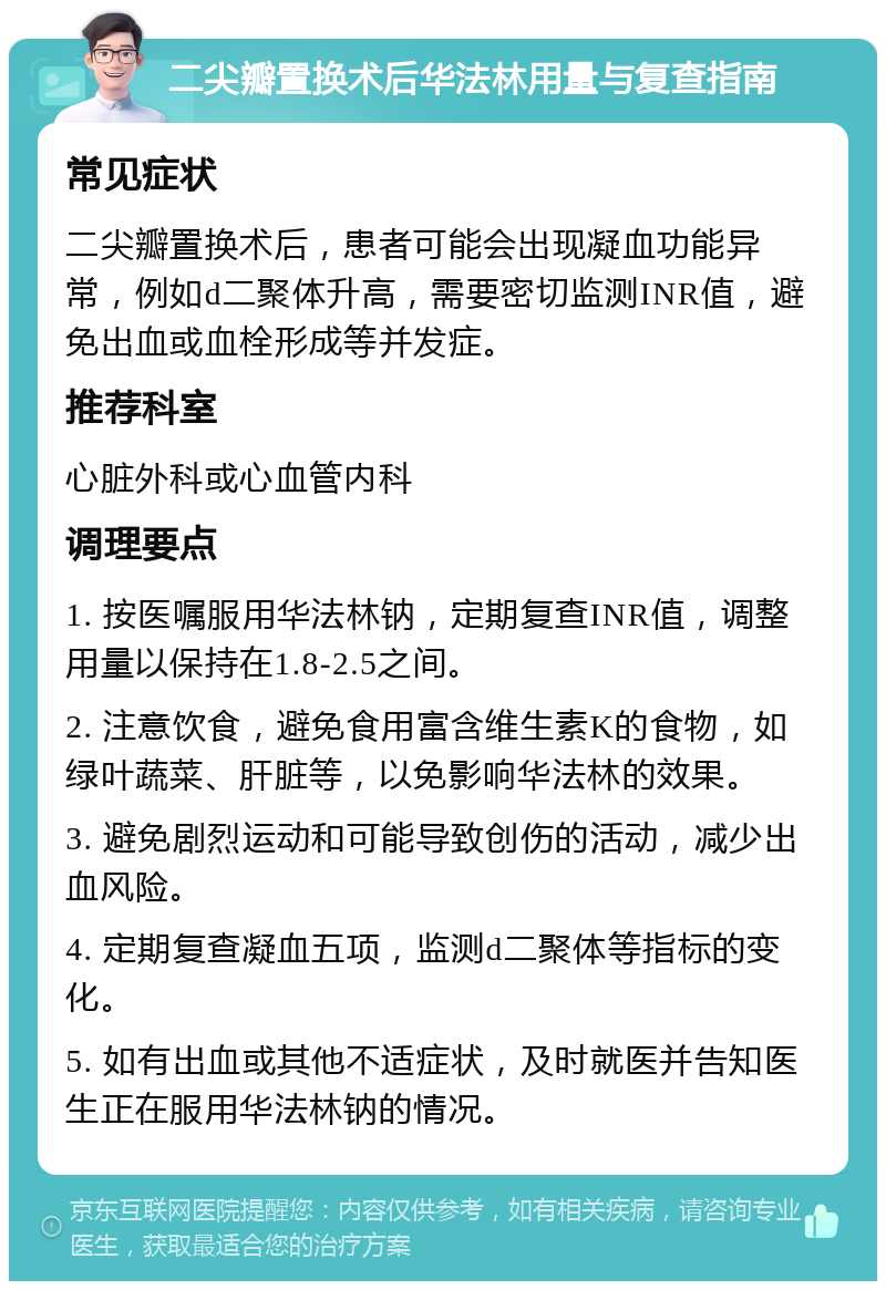 二尖瓣置换术后华法林用量与复查指南 常见症状 二尖瓣置换术后，患者可能会出现凝血功能异常，例如d二聚体升高，需要密切监测INR值，避免出血或血栓形成等并发症。 推荐科室 心脏外科或心血管内科 调理要点 1. 按医嘱服用华法林钠，定期复查INR值，调整用量以保持在1.8-2.5之间。 2. 注意饮食，避免食用富含维生素K的食物，如绿叶蔬菜、肝脏等，以免影响华法林的效果。 3. 避免剧烈运动和可能导致创伤的活动，减少出血风险。 4. 定期复查凝血五项，监测d二聚体等指标的变化。 5. 如有出血或其他不适症状，及时就医并告知医生正在服用华法林钠的情况。