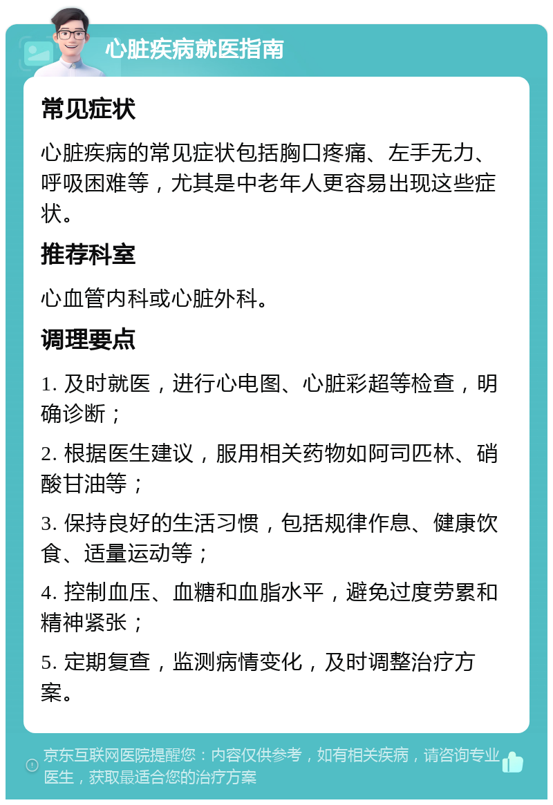 心脏疾病就医指南 常见症状 心脏疾病的常见症状包括胸口疼痛、左手无力、呼吸困难等，尤其是中老年人更容易出现这些症状。 推荐科室 心血管内科或心脏外科。 调理要点 1. 及时就医，进行心电图、心脏彩超等检查，明确诊断； 2. 根据医生建议，服用相关药物如阿司匹林、硝酸甘油等； 3. 保持良好的生活习惯，包括规律作息、健康饮食、适量运动等； 4. 控制血压、血糖和血脂水平，避免过度劳累和精神紧张； 5. 定期复查，监测病情变化，及时调整治疗方案。