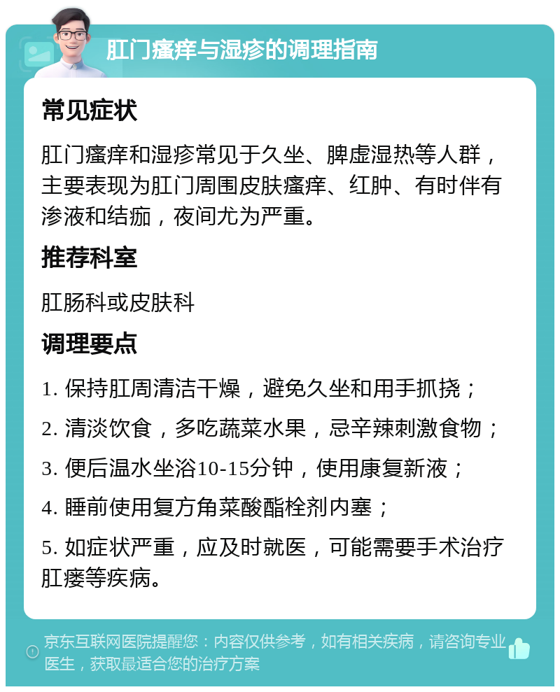 肛门瘙痒与湿疹的调理指南 常见症状 肛门瘙痒和湿疹常见于久坐、脾虚湿热等人群，主要表现为肛门周围皮肤瘙痒、红肿、有时伴有渗液和结痂，夜间尤为严重。 推荐科室 肛肠科或皮肤科 调理要点 1. 保持肛周清洁干燥，避免久坐和用手抓挠； 2. 清淡饮食，多吃蔬菜水果，忌辛辣刺激食物； 3. 便后温水坐浴10-15分钟，使用康复新液； 4. 睡前使用复方角菜酸酯栓剂内塞； 5. 如症状严重，应及时就医，可能需要手术治疗肛瘘等疾病。