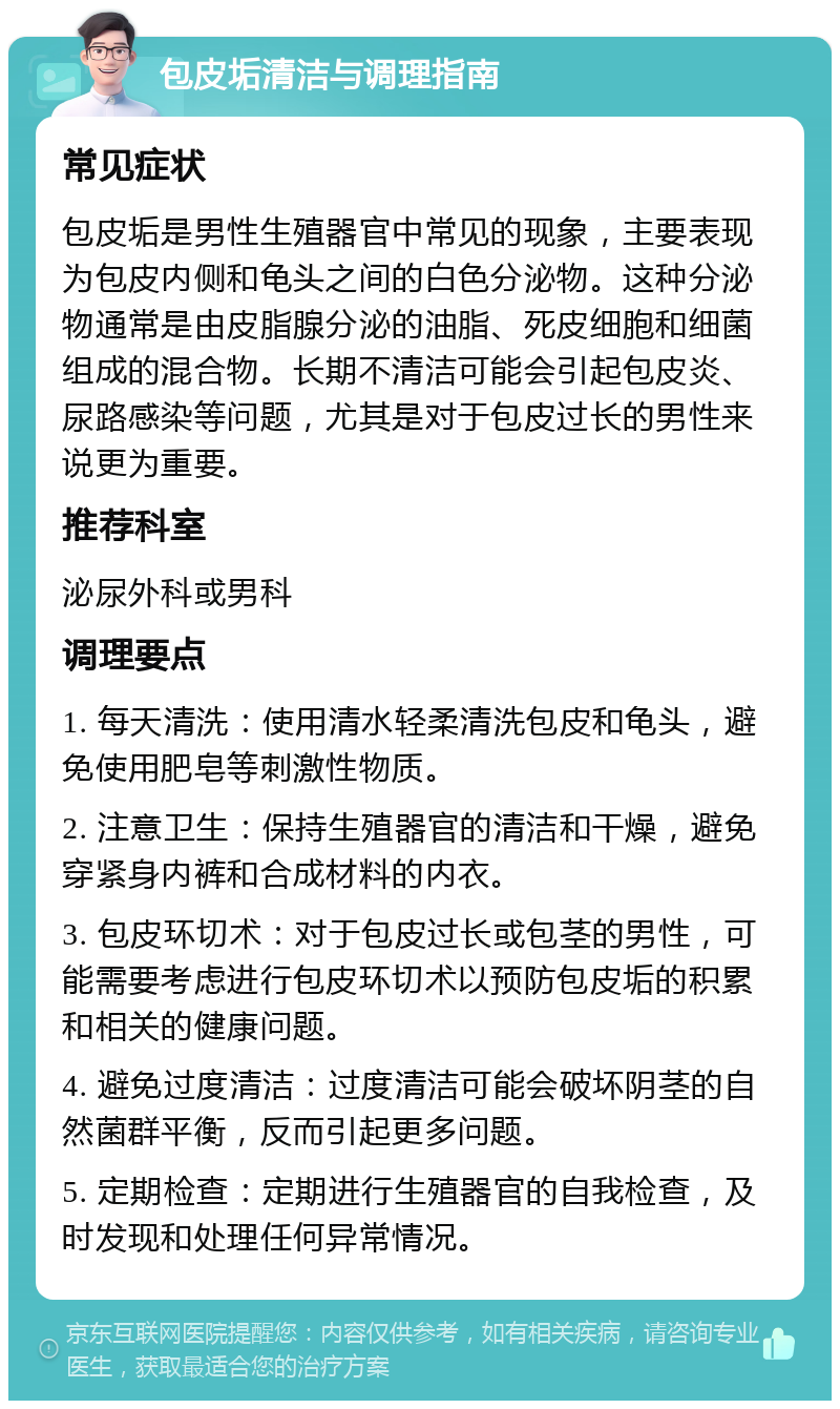 包皮垢清洁与调理指南 常见症状 包皮垢是男性生殖器官中常见的现象，主要表现为包皮内侧和龟头之间的白色分泌物。这种分泌物通常是由皮脂腺分泌的油脂、死皮细胞和细菌组成的混合物。长期不清洁可能会引起包皮炎、尿路感染等问题，尤其是对于包皮过长的男性来说更为重要。 推荐科室 泌尿外科或男科 调理要点 1. 每天清洗：使用清水轻柔清洗包皮和龟头，避免使用肥皂等刺激性物质。 2. 注意卫生：保持生殖器官的清洁和干燥，避免穿紧身内裤和合成材料的内衣。 3. 包皮环切术：对于包皮过长或包茎的男性，可能需要考虑进行包皮环切术以预防包皮垢的积累和相关的健康问题。 4. 避免过度清洁：过度清洁可能会破坏阴茎的自然菌群平衡，反而引起更多问题。 5. 定期检查：定期进行生殖器官的自我检查，及时发现和处理任何异常情况。