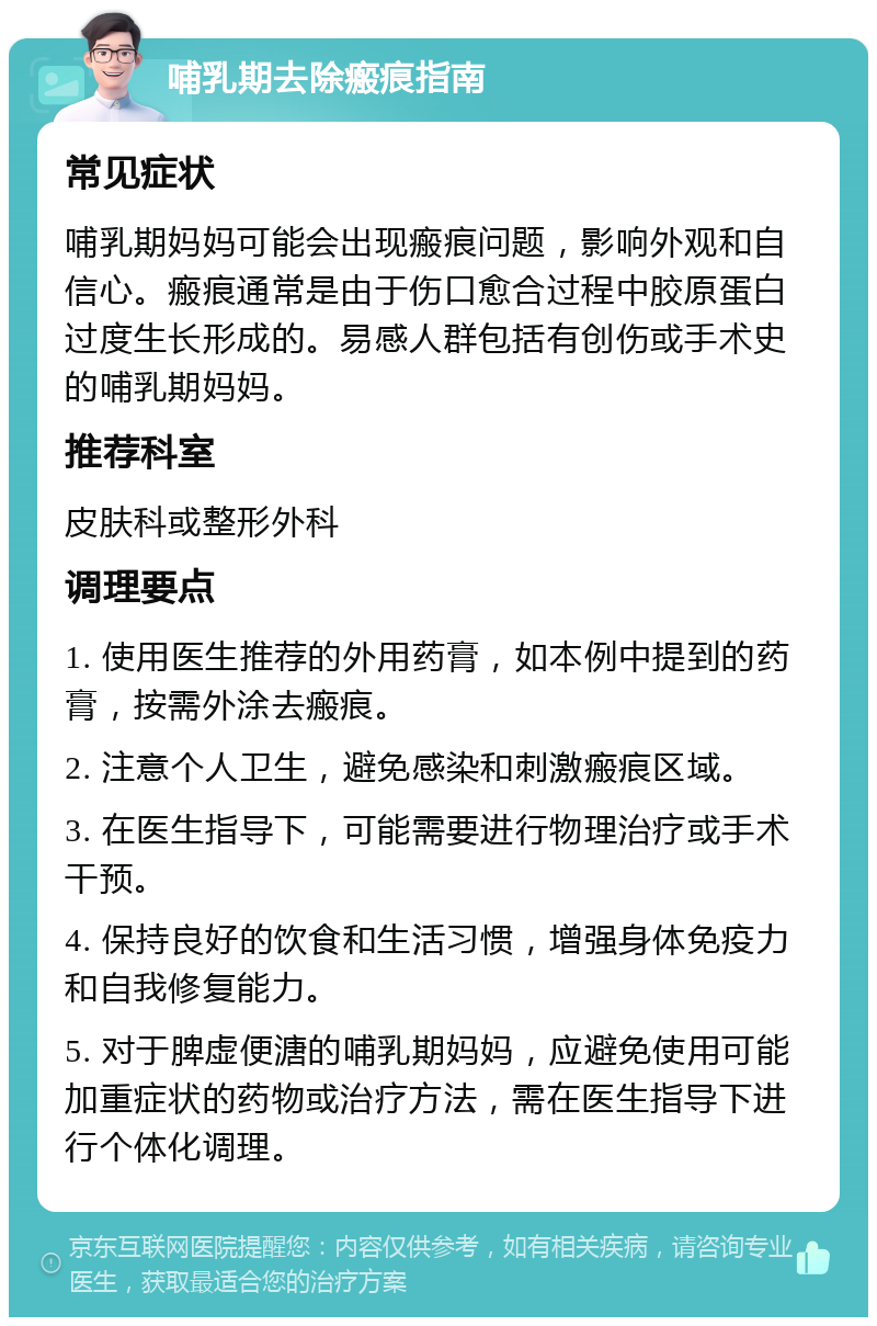 哺乳期去除瘢痕指南 常见症状 哺乳期妈妈可能会出现瘢痕问题，影响外观和自信心。瘢痕通常是由于伤口愈合过程中胶原蛋白过度生长形成的。易感人群包括有创伤或手术史的哺乳期妈妈。 推荐科室 皮肤科或整形外科 调理要点 1. 使用医生推荐的外用药膏，如本例中提到的药膏，按需外涂去瘢痕。 2. 注意个人卫生，避免感染和刺激瘢痕区域。 3. 在医生指导下，可能需要进行物理治疗或手术干预。 4. 保持良好的饮食和生活习惯，增强身体免疫力和自我修复能力。 5. 对于脾虚便溏的哺乳期妈妈，应避免使用可能加重症状的药物或治疗方法，需在医生指导下进行个体化调理。