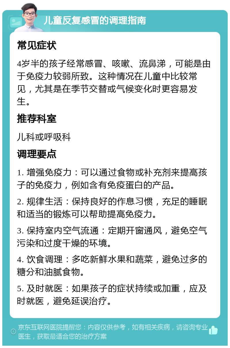 儿童反复感冒的调理指南 常见症状 4岁半的孩子经常感冒、咳嗽、流鼻涕，可能是由于免疫力较弱所致。这种情况在儿童中比较常见，尤其是在季节交替或气候变化时更容易发生。 推荐科室 儿科或呼吸科 调理要点 1. 增强免疫力：可以通过食物或补充剂来提高孩子的免疫力，例如含有免疫蛋白的产品。 2. 规律生活：保持良好的作息习惯，充足的睡眠和适当的锻炼可以帮助提高免疫力。 3. 保持室内空气流通：定期开窗通风，避免空气污染和过度干燥的环境。 4. 饮食调理：多吃新鲜水果和蔬菜，避免过多的糖分和油腻食物。 5. 及时就医：如果孩子的症状持续或加重，应及时就医，避免延误治疗。