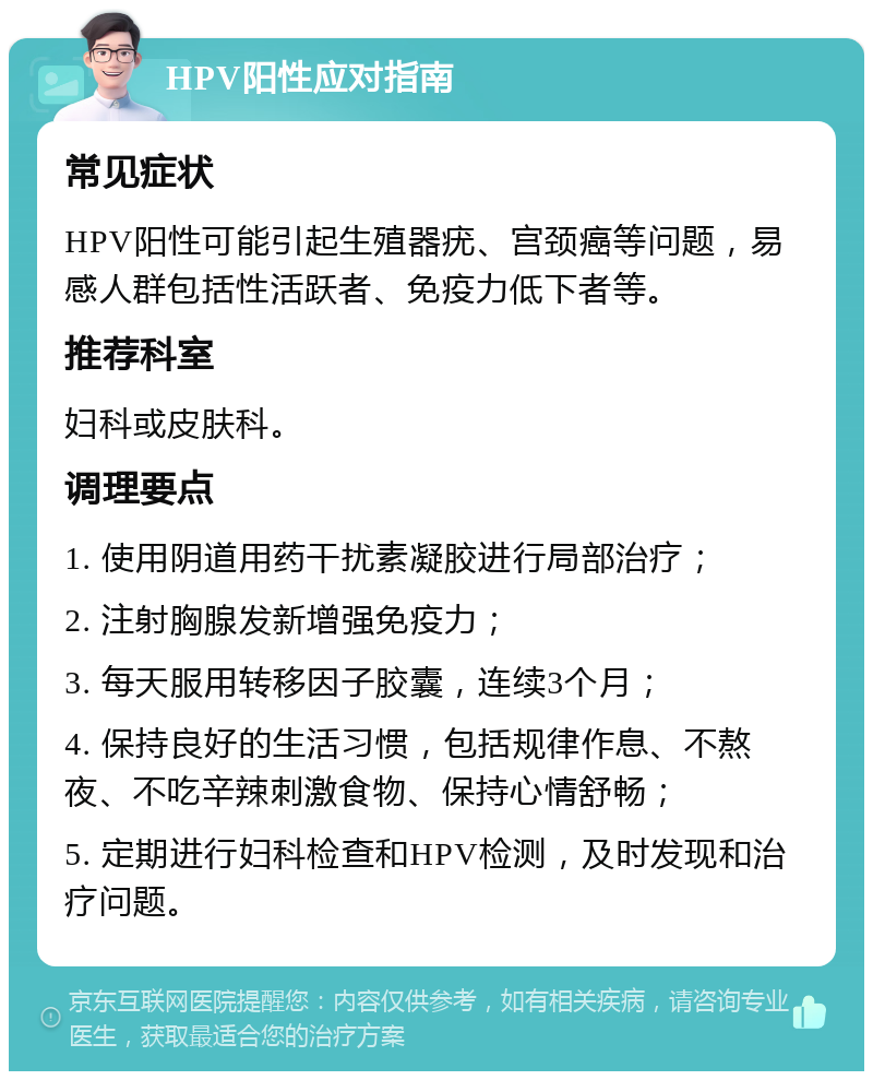 HPV阳性应对指南 常见症状 HPV阳性可能引起生殖器疣、宫颈癌等问题，易感人群包括性活跃者、免疫力低下者等。 推荐科室 妇科或皮肤科。 调理要点 1. 使用阴道用药干扰素凝胶进行局部治疗； 2. 注射胸腺发新增强免疫力； 3. 每天服用转移因子胶囊，连续3个月； 4. 保持良好的生活习惯，包括规律作息、不熬夜、不吃辛辣刺激食物、保持心情舒畅； 5. 定期进行妇科检查和HPV检测，及时发现和治疗问题。