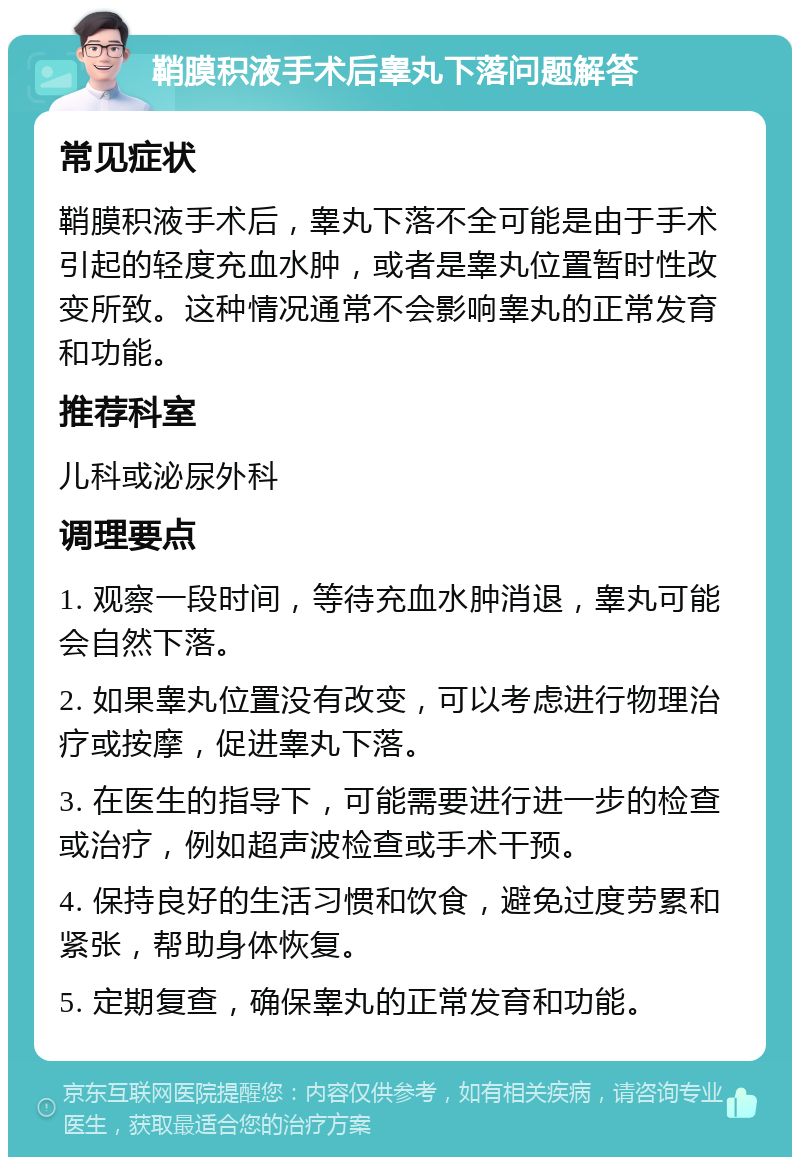 鞘膜积液手术后睾丸下落问题解答 常见症状 鞘膜积液手术后，睾丸下落不全可能是由于手术引起的轻度充血水肿，或者是睾丸位置暂时性改变所致。这种情况通常不会影响睾丸的正常发育和功能。 推荐科室 儿科或泌尿外科 调理要点 1. 观察一段时间，等待充血水肿消退，睾丸可能会自然下落。 2. 如果睾丸位置没有改变，可以考虑进行物理治疗或按摩，促进睾丸下落。 3. 在医生的指导下，可能需要进行进一步的检查或治疗，例如超声波检查或手术干预。 4. 保持良好的生活习惯和饮食，避免过度劳累和紧张，帮助身体恢复。 5. 定期复查，确保睾丸的正常发育和功能。