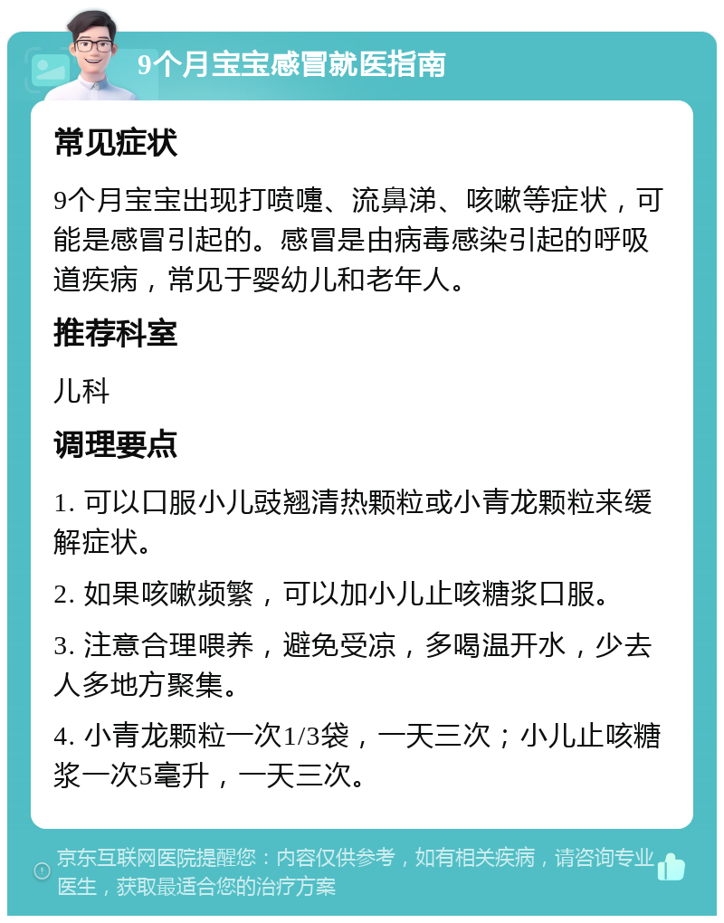 9个月宝宝感冒就医指南 常见症状 9个月宝宝出现打喷嚏、流鼻涕、咳嗽等症状，可能是感冒引起的。感冒是由病毒感染引起的呼吸道疾病，常见于婴幼儿和老年人。 推荐科室 儿科 调理要点 1. 可以口服小儿豉翘清热颗粒或小青龙颗粒来缓解症状。 2. 如果咳嗽频繁，可以加小儿止咳糖浆口服。 3. 注意合理喂养，避免受凉，多喝温开水，少去人多地方聚集。 4. 小青龙颗粒一次1/3袋，一天三次；小儿止咳糖浆一次5毫升，一天三次。