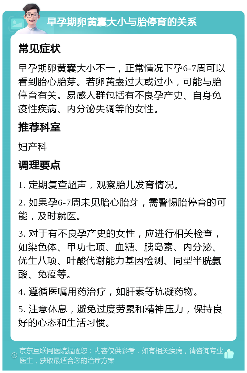 早孕期卵黄囊大小与胎停育的关系 常见症状 早孕期卵黄囊大小不一，正常情况下孕6-7周可以看到胎心胎芽。若卵黄囊过大或过小，可能与胎停育有关。易感人群包括有不良孕产史、自身免疫性疾病、内分泌失调等的女性。 推荐科室 妇产科 调理要点 1. 定期复查超声，观察胎儿发育情况。 2. 如果孕6-7周未见胎心胎芽，需警惕胎停育的可能，及时就医。 3. 对于有不良孕产史的女性，应进行相关检查，如染色体、甲功七项、血糖、胰岛素、内分泌、优生八项、叶酸代谢能力基因检测、同型半胱氨酸、免疫等。 4. 遵循医嘱用药治疗，如肝素等抗凝药物。 5. 注意休息，避免过度劳累和精神压力，保持良好的心态和生活习惯。