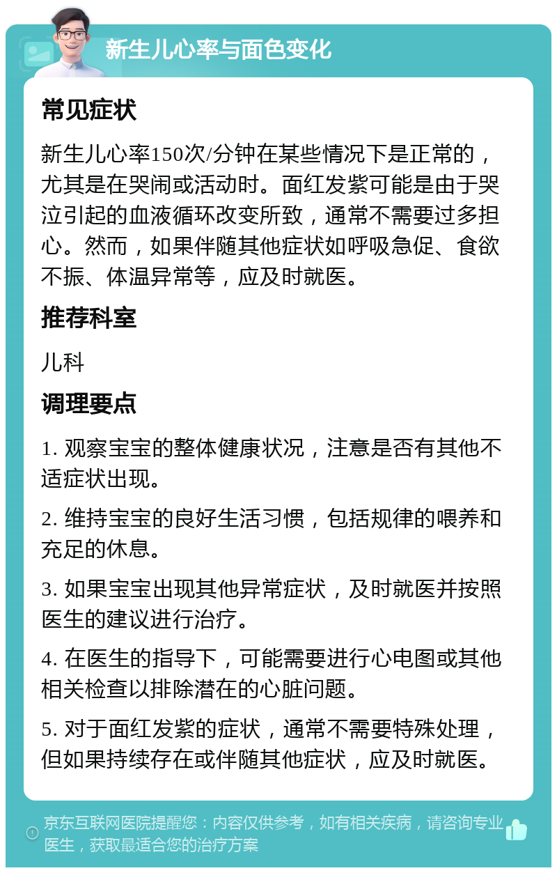 新生儿心率与面色变化 常见症状 新生儿心率150次/分钟在某些情况下是正常的，尤其是在哭闹或活动时。面红发紫可能是由于哭泣引起的血液循环改变所致，通常不需要过多担心。然而，如果伴随其他症状如呼吸急促、食欲不振、体温异常等，应及时就医。 推荐科室 儿科 调理要点 1. 观察宝宝的整体健康状况，注意是否有其他不适症状出现。 2. 维持宝宝的良好生活习惯，包括规律的喂养和充足的休息。 3. 如果宝宝出现其他异常症状，及时就医并按照医生的建议进行治疗。 4. 在医生的指导下，可能需要进行心电图或其他相关检查以排除潜在的心脏问题。 5. 对于面红发紫的症状，通常不需要特殊处理，但如果持续存在或伴随其他症状，应及时就医。