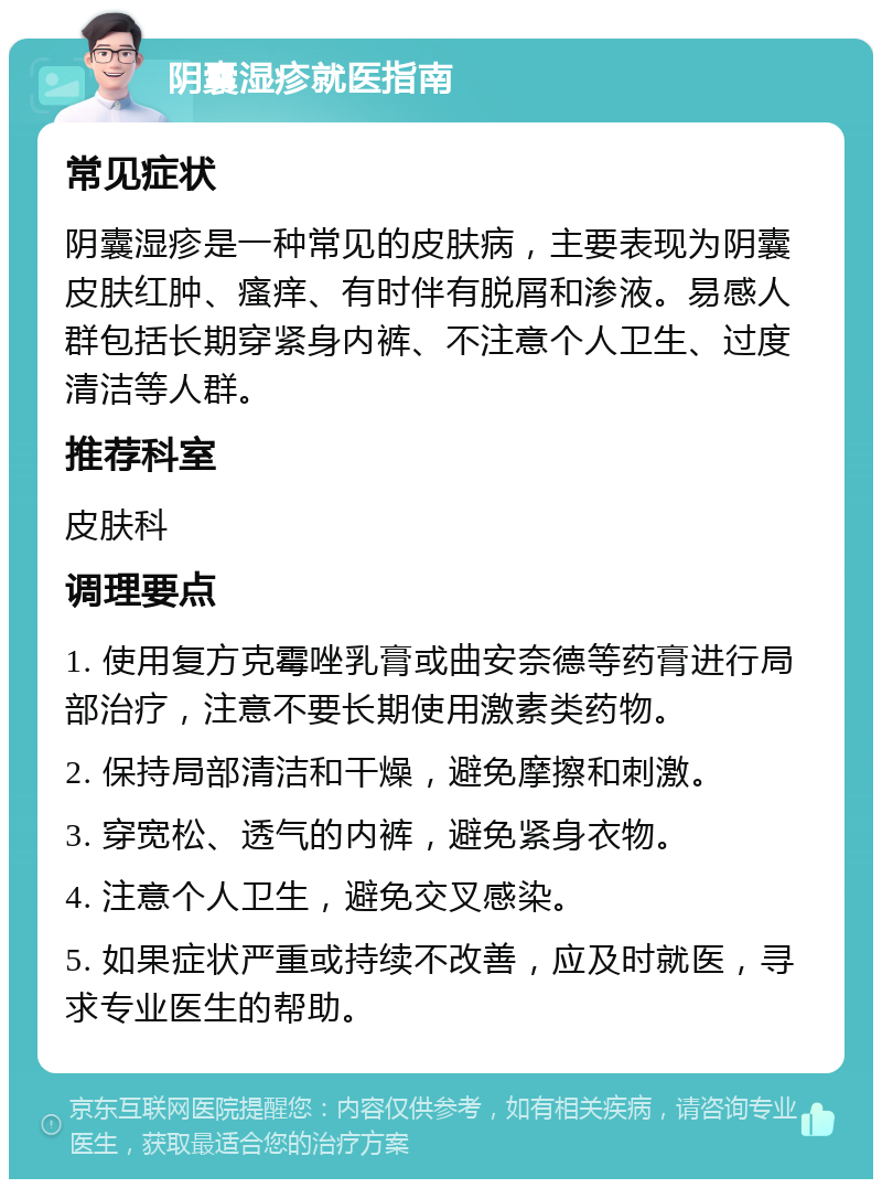 阴囊湿疹就医指南 常见症状 阴囊湿疹是一种常见的皮肤病，主要表现为阴囊皮肤红肿、瘙痒、有时伴有脱屑和渗液。易感人群包括长期穿紧身内裤、不注意个人卫生、过度清洁等人群。 推荐科室 皮肤科 调理要点 1. 使用复方克霉唑乳膏或曲安奈德等药膏进行局部治疗，注意不要长期使用激素类药物。 2. 保持局部清洁和干燥，避免摩擦和刺激。 3. 穿宽松、透气的内裤，避免紧身衣物。 4. 注意个人卫生，避免交叉感染。 5. 如果症状严重或持续不改善，应及时就医，寻求专业医生的帮助。