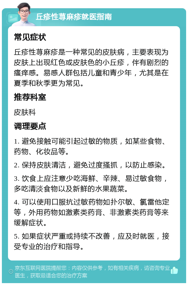 丘疹性荨麻疹就医指南 常见症状 丘疹性荨麻疹是一种常见的皮肤病，主要表现为皮肤上出现红色或皮肤色的小丘疹，伴有剧烈的瘙痒感。易感人群包括儿童和青少年，尤其是在夏季和秋季更为常见。 推荐科室 皮肤科 调理要点 1. 避免接触可能引起过敏的物质，如某些食物、药物、化妆品等。 2. 保持皮肤清洁，避免过度搔抓，以防止感染。 3. 饮食上应注意少吃海鲜、辛辣、易过敏食物，多吃清淡食物以及新鲜的水果蔬菜。 4. 可以使用口服抗过敏药物如扑尔敏、氯雷他定等，外用药物如激素类药膏、非激素类药膏等来缓解症状。 5. 如果症状严重或持续不改善，应及时就医，接受专业的治疗和指导。