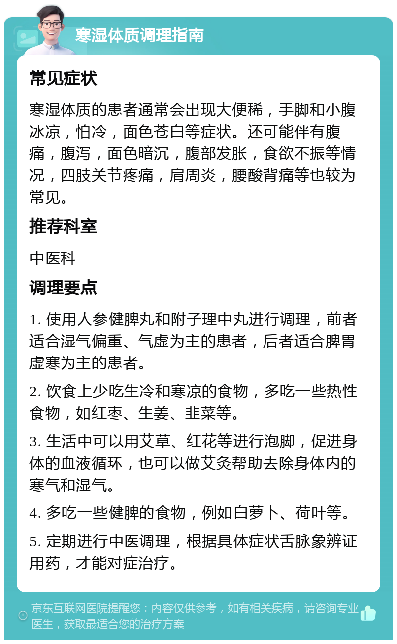 寒湿体质调理指南 常见症状 寒湿体质的患者通常会出现大便稀，手脚和小腹冰凉，怕冷，面色苍白等症状。还可能伴有腹痛，腹泻，面色暗沉，腹部发胀，食欲不振等情况，四肢关节疼痛，肩周炎，腰酸背痛等也较为常见。 推荐科室 中医科 调理要点 1. 使用人参健脾丸和附子理中丸进行调理，前者适合湿气偏重、气虚为主的患者，后者适合脾胃虚寒为主的患者。 2. 饮食上少吃生冷和寒凉的食物，多吃一些热性食物，如红枣、生姜、韭菜等。 3. 生活中可以用艾草、红花等进行泡脚，促进身体的血液循环，也可以做艾灸帮助去除身体内的寒气和湿气。 4. 多吃一些健脾的食物，例如白萝卜、荷叶等。 5. 定期进行中医调理，根据具体症状舌脉象辨证用药，才能对症治疗。