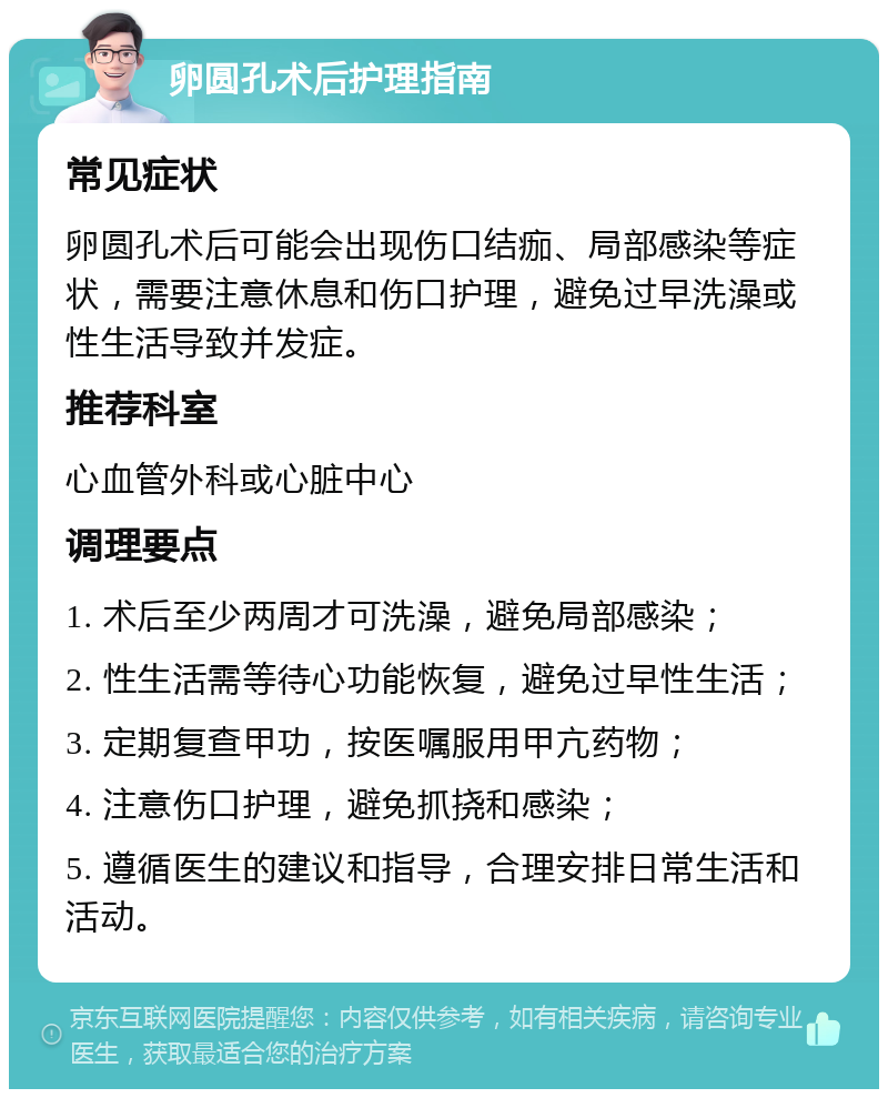 卵圆孔术后护理指南 常见症状 卵圆孔术后可能会出现伤口结痂、局部感染等症状，需要注意休息和伤口护理，避免过早洗澡或性生活导致并发症。 推荐科室 心血管外科或心脏中心 调理要点 1. 术后至少两周才可洗澡，避免局部感染； 2. 性生活需等待心功能恢复，避免过早性生活； 3. 定期复查甲功，按医嘱服用甲亢药物； 4. 注意伤口护理，避免抓挠和感染； 5. 遵循医生的建议和指导，合理安排日常生活和活动。