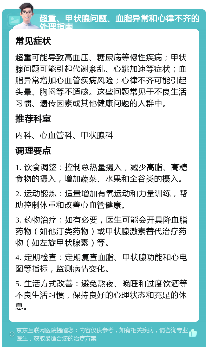 超重、甲状腺问题、血脂异常和心律不齐的处理指南 常见症状 超重可能导致高血压、糖尿病等慢性疾病；甲状腺问题可能引起代谢紊乱、心跳加速等症状；血脂异常增加心血管疾病风险；心律不齐可能引起头晕、胸闷等不适感。这些问题常见于不良生活习惯、遗传因素或其他健康问题的人群中。 推荐科室 内科、心血管科、甲状腺科 调理要点 1. 饮食调整：控制总热量摄入，减少高脂、高糖食物的摄入，增加蔬菜、水果和全谷类的摄入。 2. 运动锻炼：适量增加有氧运动和力量训练，帮助控制体重和改善心血管健康。 3. 药物治疗：如有必要，医生可能会开具降血脂药物（如他汀类药物）或甲状腺激素替代治疗药物（如左旋甲状腺素）等。 4. 定期检查：定期复查血脂、甲状腺功能和心电图等指标，监测病情变化。 5. 生活方式改善：避免熬夜、晚睡和过度饮酒等不良生活习惯，保持良好的心理状态和充足的休息。