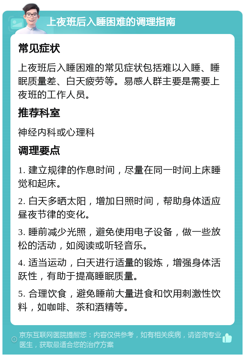 上夜班后入睡困难的调理指南 常见症状 上夜班后入睡困难的常见症状包括难以入睡、睡眠质量差、白天疲劳等。易感人群主要是需要上夜班的工作人员。 推荐科室 神经内科或心理科 调理要点 1. 建立规律的作息时间，尽量在同一时间上床睡觉和起床。 2. 白天多晒太阳，增加日照时间，帮助身体适应昼夜节律的变化。 3. 睡前减少光照，避免使用电子设备，做一些放松的活动，如阅读或听轻音乐。 4. 适当运动，白天进行适量的锻炼，增强身体活跃性，有助于提高睡眠质量。 5. 合理饮食，避免睡前大量进食和饮用刺激性饮料，如咖啡、茶和酒精等。