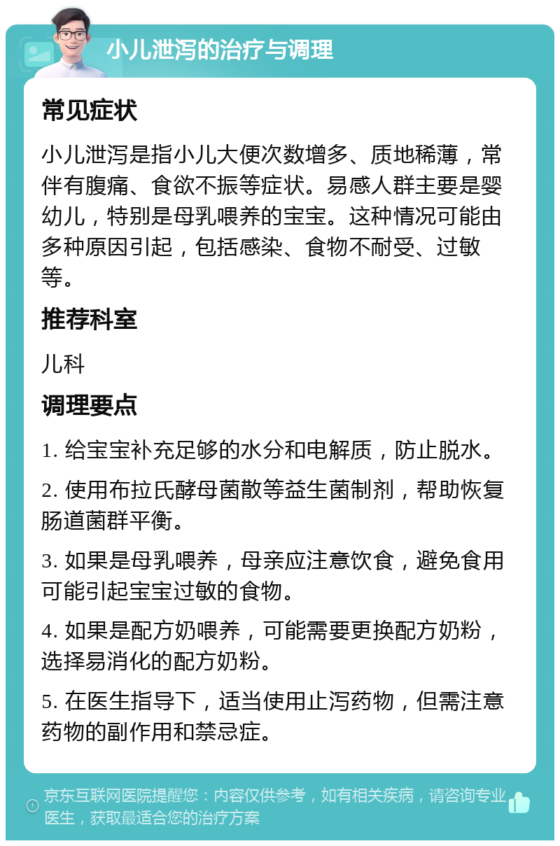 小儿泄泻的治疗与调理 常见症状 小儿泄泻是指小儿大便次数增多、质地稀薄，常伴有腹痛、食欲不振等症状。易感人群主要是婴幼儿，特别是母乳喂养的宝宝。这种情况可能由多种原因引起，包括感染、食物不耐受、过敏等。 推荐科室 儿科 调理要点 1. 给宝宝补充足够的水分和电解质，防止脱水。 2. 使用布拉氏酵母菌散等益生菌制剂，帮助恢复肠道菌群平衡。 3. 如果是母乳喂养，母亲应注意饮食，避免食用可能引起宝宝过敏的食物。 4. 如果是配方奶喂养，可能需要更换配方奶粉，选择易消化的配方奶粉。 5. 在医生指导下，适当使用止泻药物，但需注意药物的副作用和禁忌症。