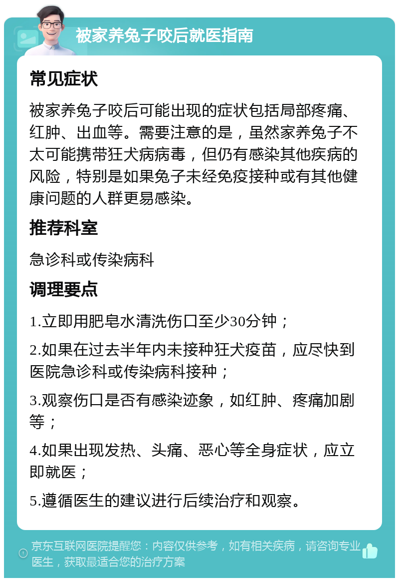 被家养兔子咬后就医指南 常见症状 被家养兔子咬后可能出现的症状包括局部疼痛、红肿、出血等。需要注意的是，虽然家养兔子不太可能携带狂犬病病毒，但仍有感染其他疾病的风险，特别是如果兔子未经免疫接种或有其他健康问题的人群更易感染。 推荐科室 急诊科或传染病科 调理要点 1.立即用肥皂水清洗伤口至少30分钟； 2.如果在过去半年内未接种狂犬疫苗，应尽快到医院急诊科或传染病科接种； 3.观察伤口是否有感染迹象，如红肿、疼痛加剧等； 4.如果出现发热、头痛、恶心等全身症状，应立即就医； 5.遵循医生的建议进行后续治疗和观察。