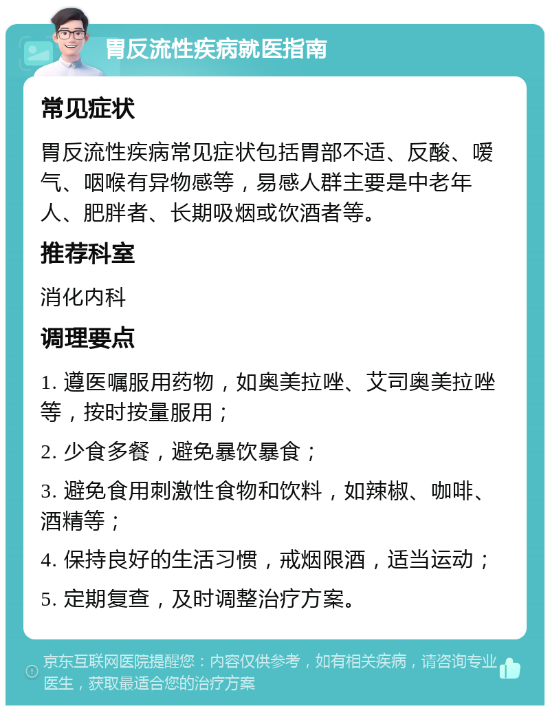 胃反流性疾病就医指南 常见症状 胃反流性疾病常见症状包括胃部不适、反酸、嗳气、咽喉有异物感等，易感人群主要是中老年人、肥胖者、长期吸烟或饮酒者等。 推荐科室 消化内科 调理要点 1. 遵医嘱服用药物，如奥美拉唑、艾司奥美拉唑等，按时按量服用； 2. 少食多餐，避免暴饮暴食； 3. 避免食用刺激性食物和饮料，如辣椒、咖啡、酒精等； 4. 保持良好的生活习惯，戒烟限酒，适当运动； 5. 定期复查，及时调整治疗方案。