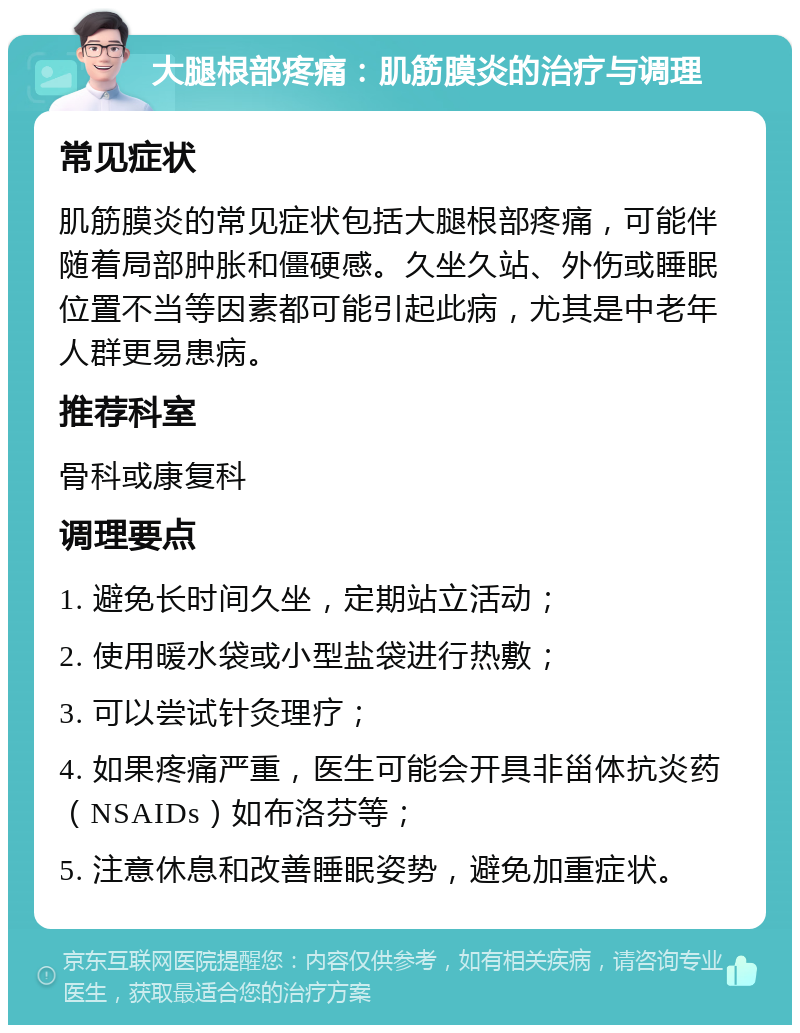 大腿根部疼痛：肌筋膜炎的治疗与调理 常见症状 肌筋膜炎的常见症状包括大腿根部疼痛，可能伴随着局部肿胀和僵硬感。久坐久站、外伤或睡眠位置不当等因素都可能引起此病，尤其是中老年人群更易患病。 推荐科室 骨科或康复科 调理要点 1. 避免长时间久坐，定期站立活动； 2. 使用暖水袋或小型盐袋进行热敷； 3. 可以尝试针灸理疗； 4. 如果疼痛严重，医生可能会开具非甾体抗炎药（NSAIDs）如布洛芬等； 5. 注意休息和改善睡眠姿势，避免加重症状。