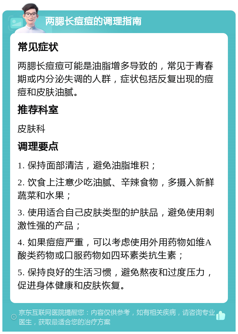 两腮长痘痘的调理指南 常见症状 两腮长痘痘可能是油脂增多导致的，常见于青春期或内分泌失调的人群，症状包括反复出现的痘痘和皮肤油腻。 推荐科室 皮肤科 调理要点 1. 保持面部清洁，避免油脂堆积； 2. 饮食上注意少吃油腻、辛辣食物，多摄入新鲜蔬菜和水果； 3. 使用适合自己皮肤类型的护肤品，避免使用刺激性强的产品； 4. 如果痘痘严重，可以考虑使用外用药物如维A酸类药物或口服药物如四环素类抗生素； 5. 保持良好的生活习惯，避免熬夜和过度压力，促进身体健康和皮肤恢复。