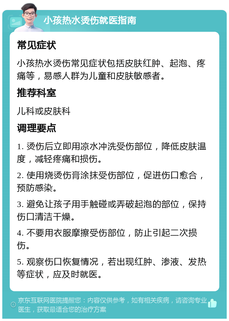 小孩热水烫伤就医指南 常见症状 小孩热水烫伤常见症状包括皮肤红肿、起泡、疼痛等，易感人群为儿童和皮肤敏感者。 推荐科室 儿科或皮肤科 调理要点 1. 烫伤后立即用凉水冲洗受伤部位，降低皮肤温度，减轻疼痛和损伤。 2. 使用烧烫伤膏涂抹受伤部位，促进伤口愈合，预防感染。 3. 避免让孩子用手触碰或弄破起泡的部位，保持伤口清洁干燥。 4. 不要用衣服摩擦受伤部位，防止引起二次损伤。 5. 观察伤口恢复情况，若出现红肿、渗液、发热等症状，应及时就医。