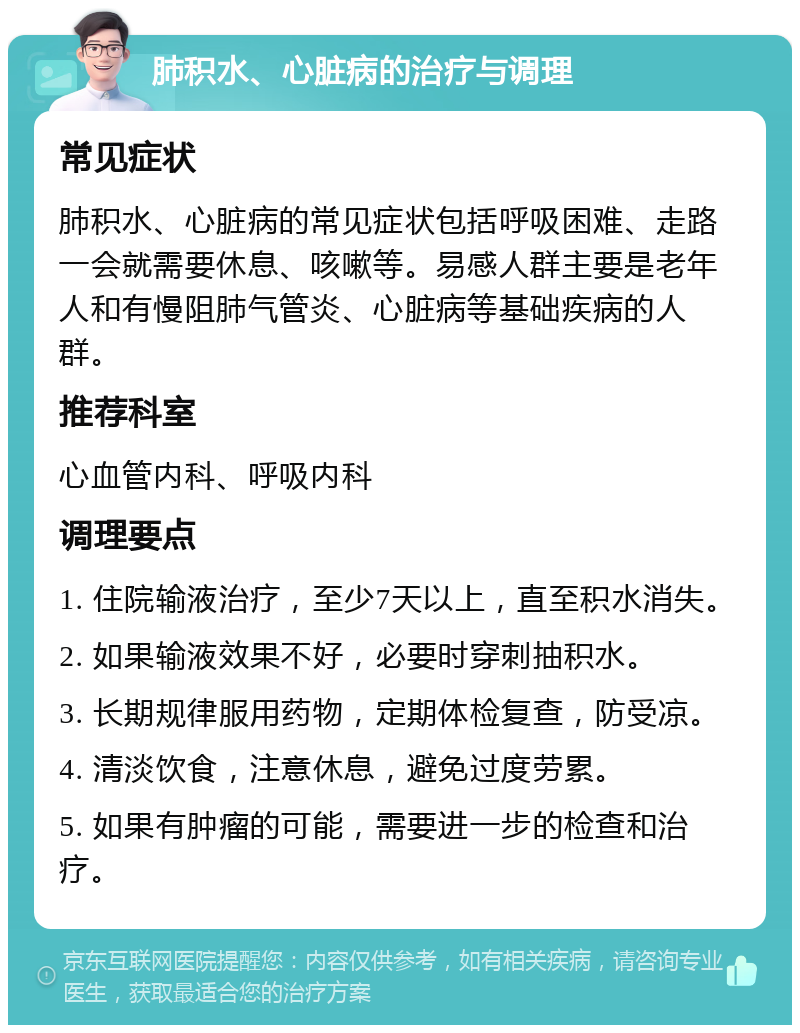 肺积水、心脏病的治疗与调理 常见症状 肺积水、心脏病的常见症状包括呼吸困难、走路一会就需要休息、咳嗽等。易感人群主要是老年人和有慢阻肺气管炎、心脏病等基础疾病的人群。 推荐科室 心血管内科、呼吸内科 调理要点 1. 住院输液治疗，至少7天以上，直至积水消失。 2. 如果输液效果不好，必要时穿刺抽积水。 3. 长期规律服用药物，定期体检复查，防受凉。 4. 清淡饮食，注意休息，避免过度劳累。 5. 如果有肿瘤的可能，需要进一步的检查和治疗。