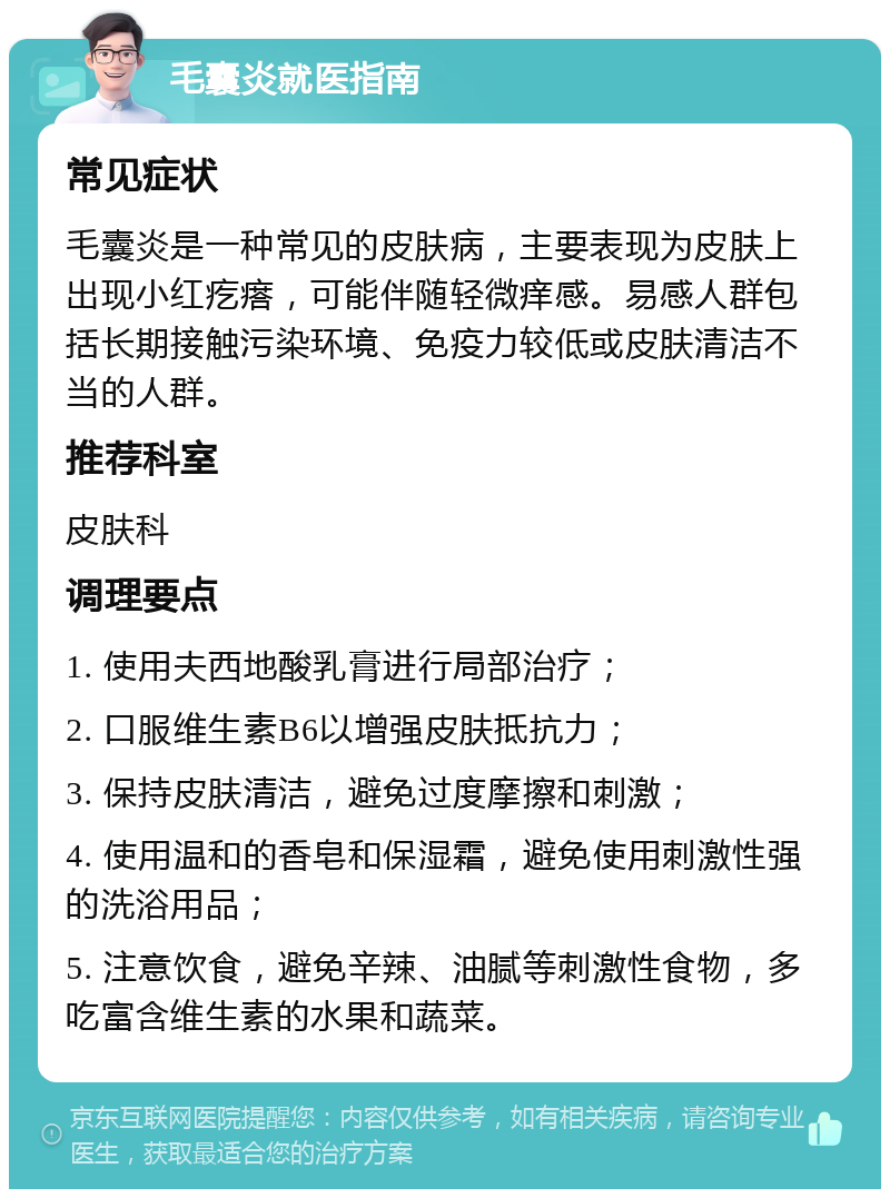 毛囊炎就医指南 常见症状 毛囊炎是一种常见的皮肤病，主要表现为皮肤上出现小红疙瘩，可能伴随轻微痒感。易感人群包括长期接触污染环境、免疫力较低或皮肤清洁不当的人群。 推荐科室 皮肤科 调理要点 1. 使用夫西地酸乳膏进行局部治疗； 2. 口服维生素B6以增强皮肤抵抗力； 3. 保持皮肤清洁，避免过度摩擦和刺激； 4. 使用温和的香皂和保湿霜，避免使用刺激性强的洗浴用品； 5. 注意饮食，避免辛辣、油腻等刺激性食物，多吃富含维生素的水果和蔬菜。