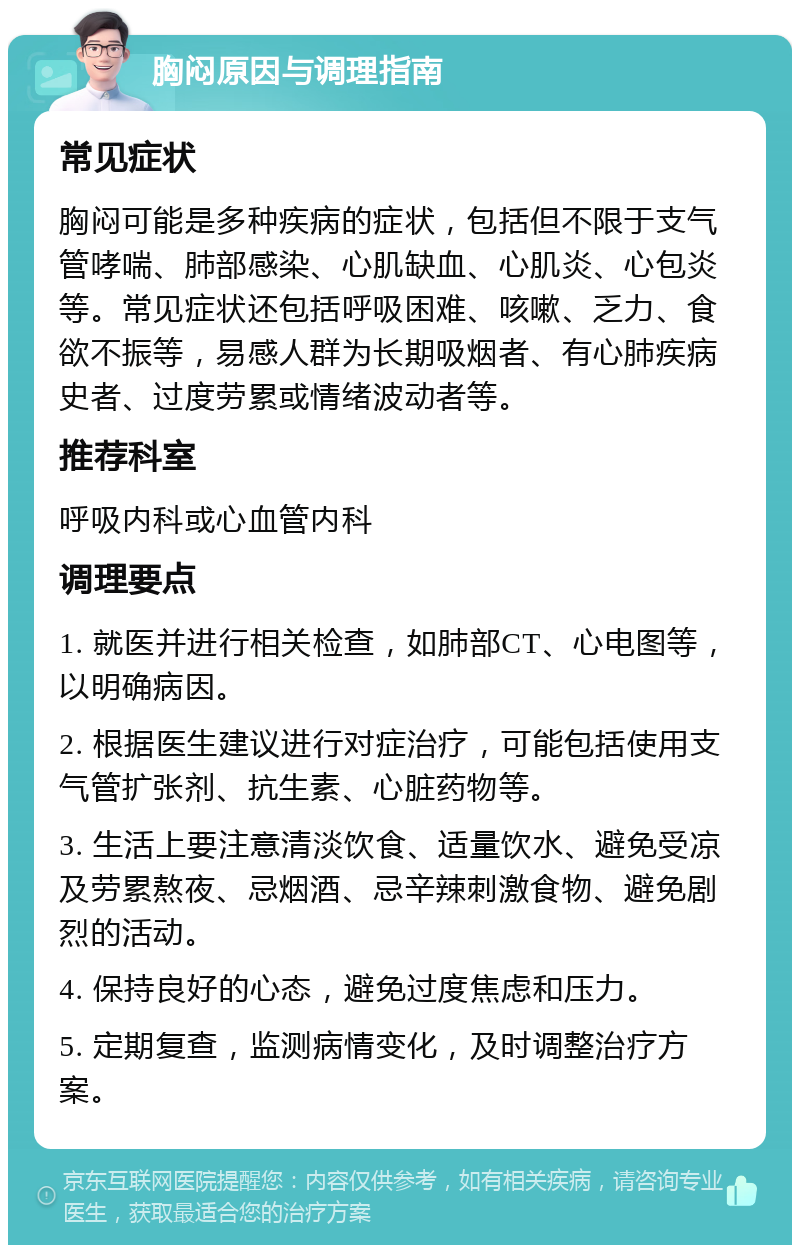 胸闷原因与调理指南 常见症状 胸闷可能是多种疾病的症状，包括但不限于支气管哮喘、肺部感染、心肌缺血、心肌炎、心包炎等。常见症状还包括呼吸困难、咳嗽、乏力、食欲不振等，易感人群为长期吸烟者、有心肺疾病史者、过度劳累或情绪波动者等。 推荐科室 呼吸内科或心血管内科 调理要点 1. 就医并进行相关检查，如肺部CT、心电图等，以明确病因。 2. 根据医生建议进行对症治疗，可能包括使用支气管扩张剂、抗生素、心脏药物等。 3. 生活上要注意清淡饮食、适量饮水、避免受凉及劳累熬夜、忌烟酒、忌辛辣刺激食物、避免剧烈的活动。 4. 保持良好的心态，避免过度焦虑和压力。 5. 定期复查，监测病情变化，及时调整治疗方案。