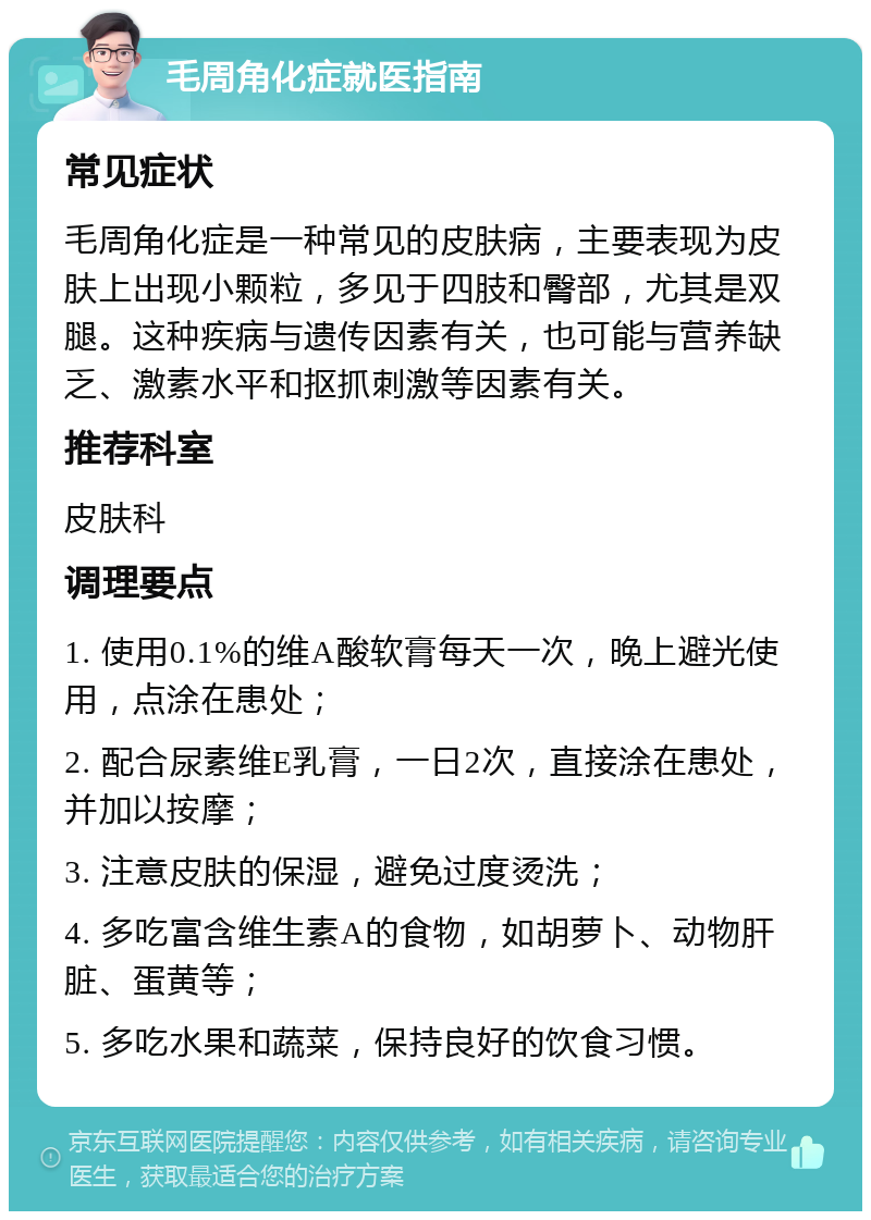 毛周角化症就医指南 常见症状 毛周角化症是一种常见的皮肤病，主要表现为皮肤上出现小颗粒，多见于四肢和臀部，尤其是双腿。这种疾病与遗传因素有关，也可能与营养缺乏、激素水平和抠抓刺激等因素有关。 推荐科室 皮肤科 调理要点 1. 使用0.1%的维A酸软膏每天一次，晚上避光使用，点涂在患处； 2. 配合尿素维E乳膏，一日2次，直接涂在患处，并加以按摩； 3. 注意皮肤的保湿，避免过度烫洗； 4. 多吃富含维生素A的食物，如胡萝卜、动物肝脏、蛋黄等； 5. 多吃水果和蔬菜，保持良好的饮食习惯。