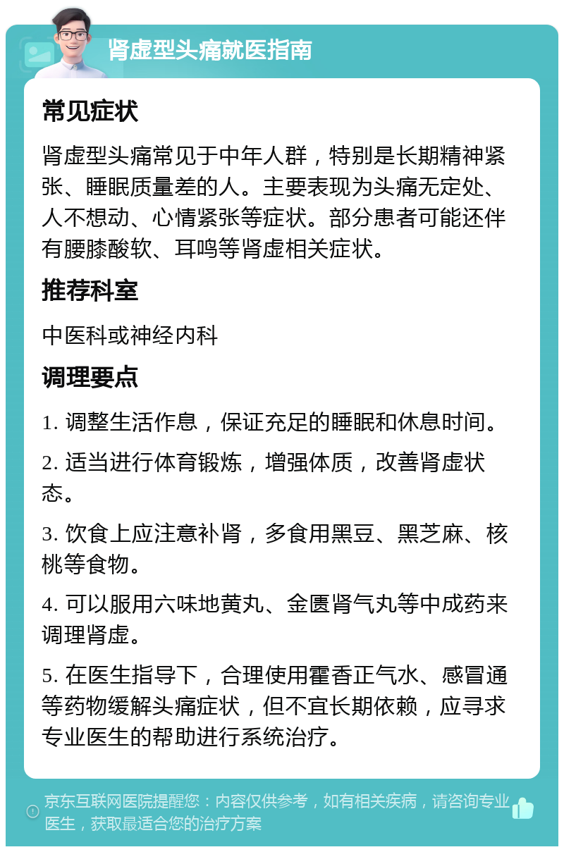 肾虚型头痛就医指南 常见症状 肾虚型头痛常见于中年人群，特别是长期精神紧张、睡眠质量差的人。主要表现为头痛无定处、人不想动、心情紧张等症状。部分患者可能还伴有腰膝酸软、耳鸣等肾虚相关症状。 推荐科室 中医科或神经内科 调理要点 1. 调整生活作息，保证充足的睡眠和休息时间。 2. 适当进行体育锻炼，增强体质，改善肾虚状态。 3. 饮食上应注意补肾，多食用黑豆、黑芝麻、核桃等食物。 4. 可以服用六味地黄丸、金匮肾气丸等中成药来调理肾虚。 5. 在医生指导下，合理使用霍香正气水、感冒通等药物缓解头痛症状，但不宜长期依赖，应寻求专业医生的帮助进行系统治疗。