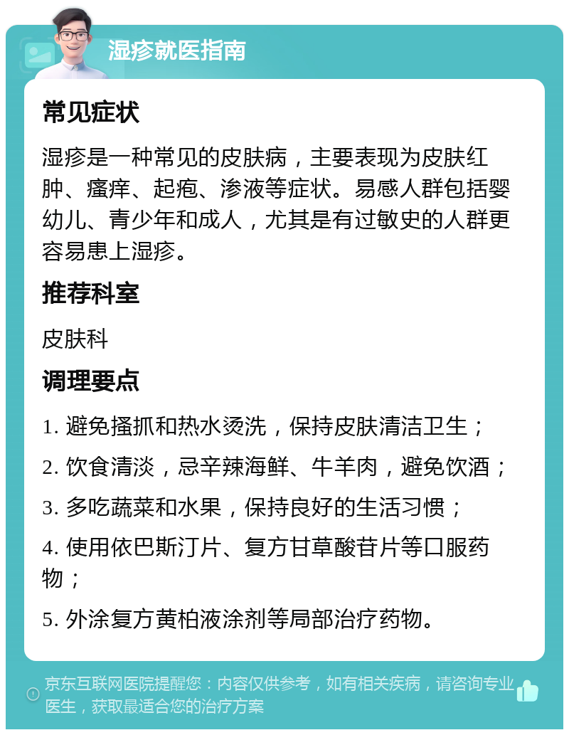 湿疹就医指南 常见症状 湿疹是一种常见的皮肤病，主要表现为皮肤红肿、瘙痒、起疱、渗液等症状。易感人群包括婴幼儿、青少年和成人，尤其是有过敏史的人群更容易患上湿疹。 推荐科室 皮肤科 调理要点 1. 避免搔抓和热水烫洗，保持皮肤清洁卫生； 2. 饮食清淡，忌辛辣海鲜、牛羊肉，避免饮酒； 3. 多吃蔬菜和水果，保持良好的生活习惯； 4. 使用依巴斯汀片、复方甘草酸苷片等口服药物； 5. 外涂复方黄柏液涂剂等局部治疗药物。