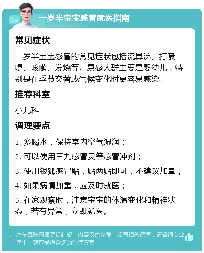 一岁半宝宝感冒就医指南 常见症状 一岁半宝宝感冒的常见症状包括流鼻涕、打喷嚏、咳嗽、发烧等。易感人群主要是婴幼儿，特别是在季节交替或气候变化时更容易感染。 推荐科室 小儿科 调理要点 1. 多喝水，保持室内空气湿润； 2. 可以使用三九感冒灵等感冒冲剂； 3. 使用银狐感冒贴，贴两贴即可，不建议加量； 4. 如果病情加重，应及时就医； 5. 在家观察时，注意宝宝的体温变化和精神状态，若有异常，立即就医。