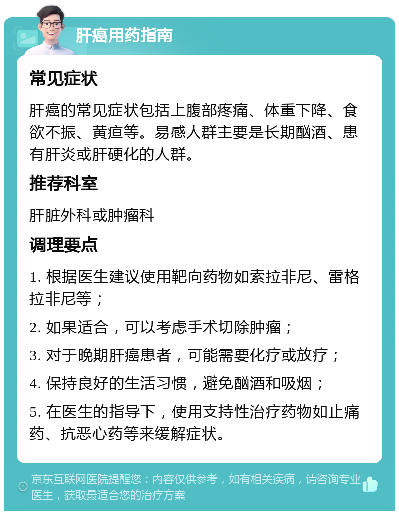 肝癌用药指南 常见症状 肝癌的常见症状包括上腹部疼痛、体重下降、食欲不振、黄疸等。易感人群主要是长期酗酒、患有肝炎或肝硬化的人群。 推荐科室 肝脏外科或肿瘤科 调理要点 1. 根据医生建议使用靶向药物如索拉非尼、雷格拉非尼等； 2. 如果适合，可以考虑手术切除肿瘤； 3. 对于晚期肝癌患者，可能需要化疗或放疗； 4. 保持良好的生活习惯，避免酗酒和吸烟； 5. 在医生的指导下，使用支持性治疗药物如止痛药、抗恶心药等来缓解症状。