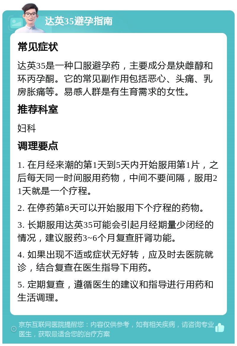 达英35避孕指南 常见症状 达英35是一种口服避孕药，主要成分是炔雌醇和环丙孕酮。它的常见副作用包括恶心、头痛、乳房胀痛等。易感人群是有生育需求的女性。 推荐科室 妇科 调理要点 1. 在月经来潮的第1天到5天内开始服用第1片，之后每天同一时间服用药物，中间不要间隔，服用21天就是一个疗程。 2. 在停药第8天可以开始服用下个疗程的药物。 3. 长期服用达英35可能会引起月经期量少闭经的情况，建议服药3~6个月复查肝肾功能。 4. 如果出现不适或症状无好转，应及时去医院就诊，结合复查在医生指导下用药。 5. 定期复查，遵循医生的建议和指导进行用药和生活调理。