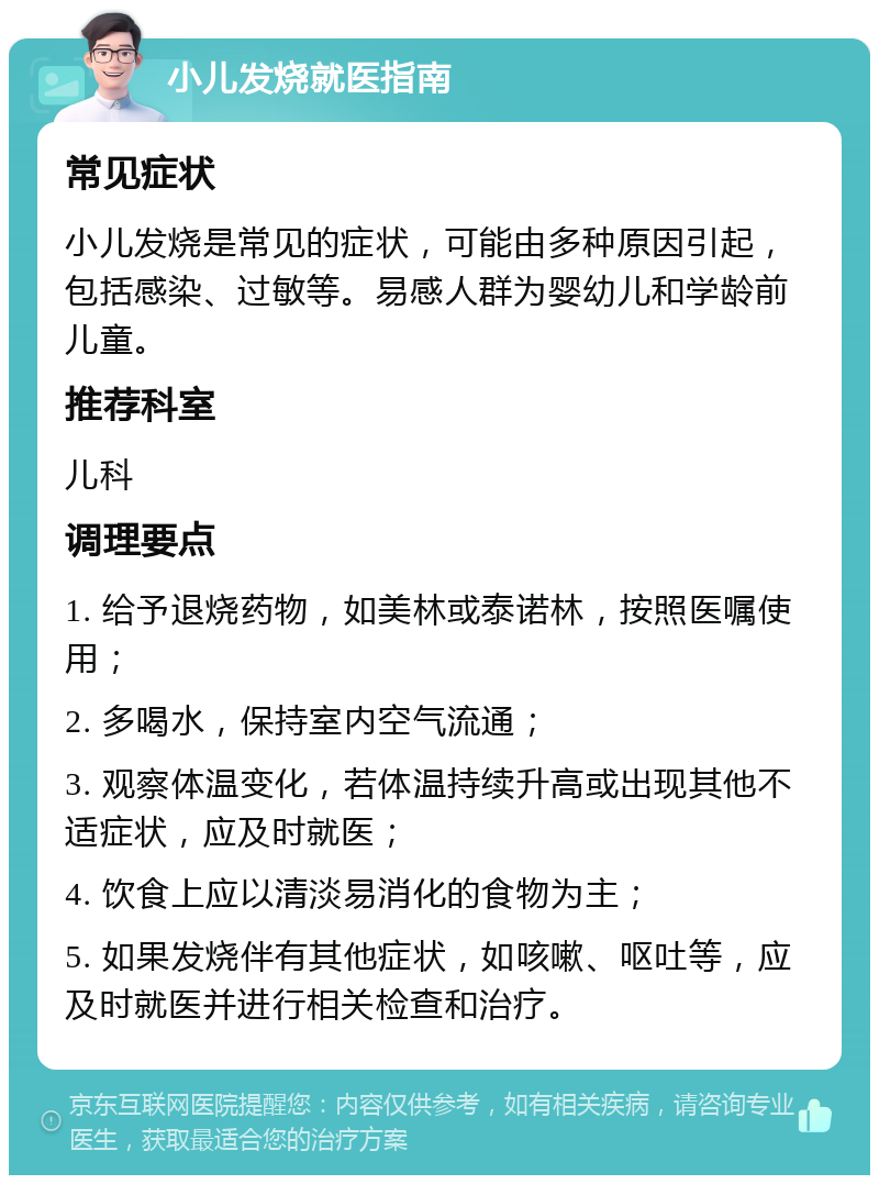 小儿发烧就医指南 常见症状 小儿发烧是常见的症状，可能由多种原因引起，包括感染、过敏等。易感人群为婴幼儿和学龄前儿童。 推荐科室 儿科 调理要点 1. 给予退烧药物，如美林或泰诺林，按照医嘱使用； 2. 多喝水，保持室内空气流通； 3. 观察体温变化，若体温持续升高或出现其他不适症状，应及时就医； 4. 饮食上应以清淡易消化的食物为主； 5. 如果发烧伴有其他症状，如咳嗽、呕吐等，应及时就医并进行相关检查和治疗。