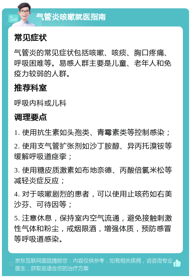 气管炎咳嗽就医指南 常见症状 气管炎的常见症状包括咳嗽、咳痰、胸口疼痛、呼吸困难等。易感人群主要是儿童、老年人和免疫力较弱的人群。 推荐科室 呼吸内科或儿科 调理要点 1. 使用抗生素如头孢类、青霉素类等控制感染； 2. 使用支气管扩张剂如沙丁胺醇、异丙托溴铵等缓解呼吸道痉挛； 3. 使用糖皮质激素如布地奈德、丙酸倍氯米松等减轻炎症反应； 4. 对于咳嗽剧烈的患者，可以使用止咳药如右美沙芬、可待因等； 5. 注意休息，保持室内空气流通，避免接触刺激性气体和粉尘，戒烟限酒，增强体质，预防感冒等呼吸道感染。