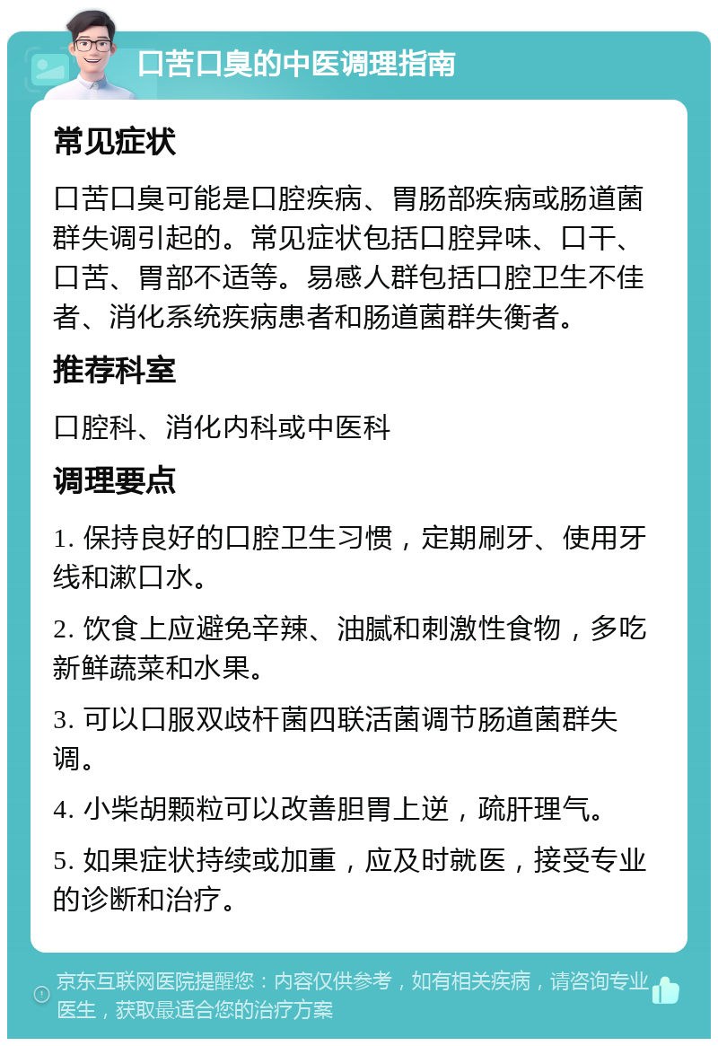 口苦口臭的中医调理指南 常见症状 口苦口臭可能是口腔疾病、胃肠部疾病或肠道菌群失调引起的。常见症状包括口腔异味、口干、口苦、胃部不适等。易感人群包括口腔卫生不佳者、消化系统疾病患者和肠道菌群失衡者。 推荐科室 口腔科、消化内科或中医科 调理要点 1. 保持良好的口腔卫生习惯，定期刷牙、使用牙线和漱口水。 2. 饮食上应避免辛辣、油腻和刺激性食物，多吃新鲜蔬菜和水果。 3. 可以口服双歧杆菌四联活菌调节肠道菌群失调。 4. 小柴胡颗粒可以改善胆胃上逆，疏肝理气。 5. 如果症状持续或加重，应及时就医，接受专业的诊断和治疗。