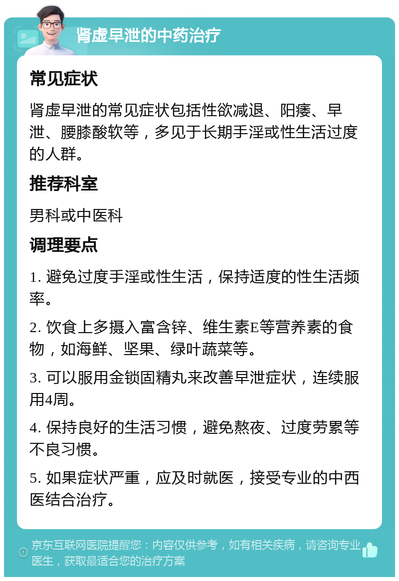 肾虚早泄的中药治疗 常见症状 肾虚早泄的常见症状包括性欲减退、阳痿、早泄、腰膝酸软等，多见于长期手淫或性生活过度的人群。 推荐科室 男科或中医科 调理要点 1. 避免过度手淫或性生活，保持适度的性生活频率。 2. 饮食上多摄入富含锌、维生素E等营养素的食物，如海鲜、坚果、绿叶蔬菜等。 3. 可以服用金锁固精丸来改善早泄症状，连续服用4周。 4. 保持良好的生活习惯，避免熬夜、过度劳累等不良习惯。 5. 如果症状严重，应及时就医，接受专业的中西医结合治疗。