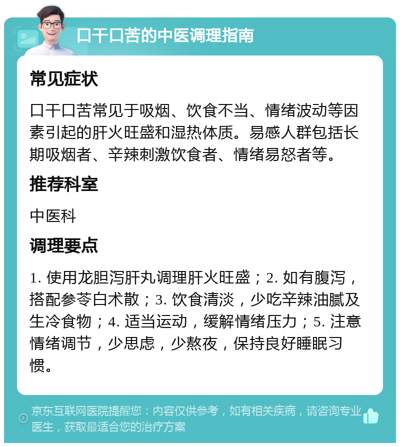 口干口苦的中医调理指南 常见症状 口干口苦常见于吸烟、饮食不当、情绪波动等因素引起的肝火旺盛和湿热体质。易感人群包括长期吸烟者、辛辣刺激饮食者、情绪易怒者等。 推荐科室 中医科 调理要点 1. 使用龙胆泻肝丸调理肝火旺盛；2. 如有腹泻，搭配参苓白术散；3. 饮食清淡，少吃辛辣油腻及生冷食物；4. 适当运动，缓解情绪压力；5. 注意情绪调节，少思虑，少熬夜，保持良好睡眠习惯。