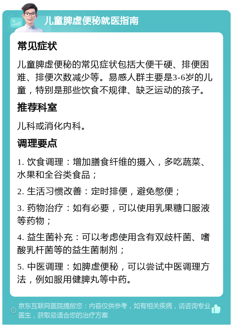 儿童脾虚便秘就医指南 常见症状 儿童脾虚便秘的常见症状包括大便干硬、排便困难、排便次数减少等。易感人群主要是3-6岁的儿童，特别是那些饮食不规律、缺乏运动的孩子。 推荐科室 儿科或消化内科。 调理要点 1. 饮食调理：增加膳食纤维的摄入，多吃蔬菜、水果和全谷类食品； 2. 生活习惯改善：定时排便，避免憋便； 3. 药物治疗：如有必要，可以使用乳果糖口服液等药物； 4. 益生菌补充：可以考虑使用含有双歧杆菌、嗜酸乳杆菌等的益生菌制剂； 5. 中医调理：如脾虚便秘，可以尝试中医调理方法，例如服用健脾丸等中药。