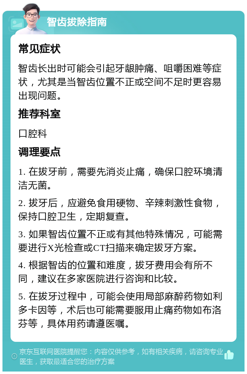 智齿拔除指南 常见症状 智齿长出时可能会引起牙龈肿痛、咀嚼困难等症状，尤其是当智齿位置不正或空间不足时更容易出现问题。 推荐科室 口腔科 调理要点 1. 在拔牙前，需要先消炎止痛，确保口腔环境清洁无菌。 2. 拔牙后，应避免食用硬物、辛辣刺激性食物，保持口腔卫生，定期复查。 3. 如果智齿位置不正或有其他特殊情况，可能需要进行X光检查或CT扫描来确定拔牙方案。 4. 根据智齿的位置和难度，拔牙费用会有所不同，建议在多家医院进行咨询和比较。 5. 在拔牙过程中，可能会使用局部麻醉药物如利多卡因等，术后也可能需要服用止痛药物如布洛芬等，具体用药请遵医嘱。