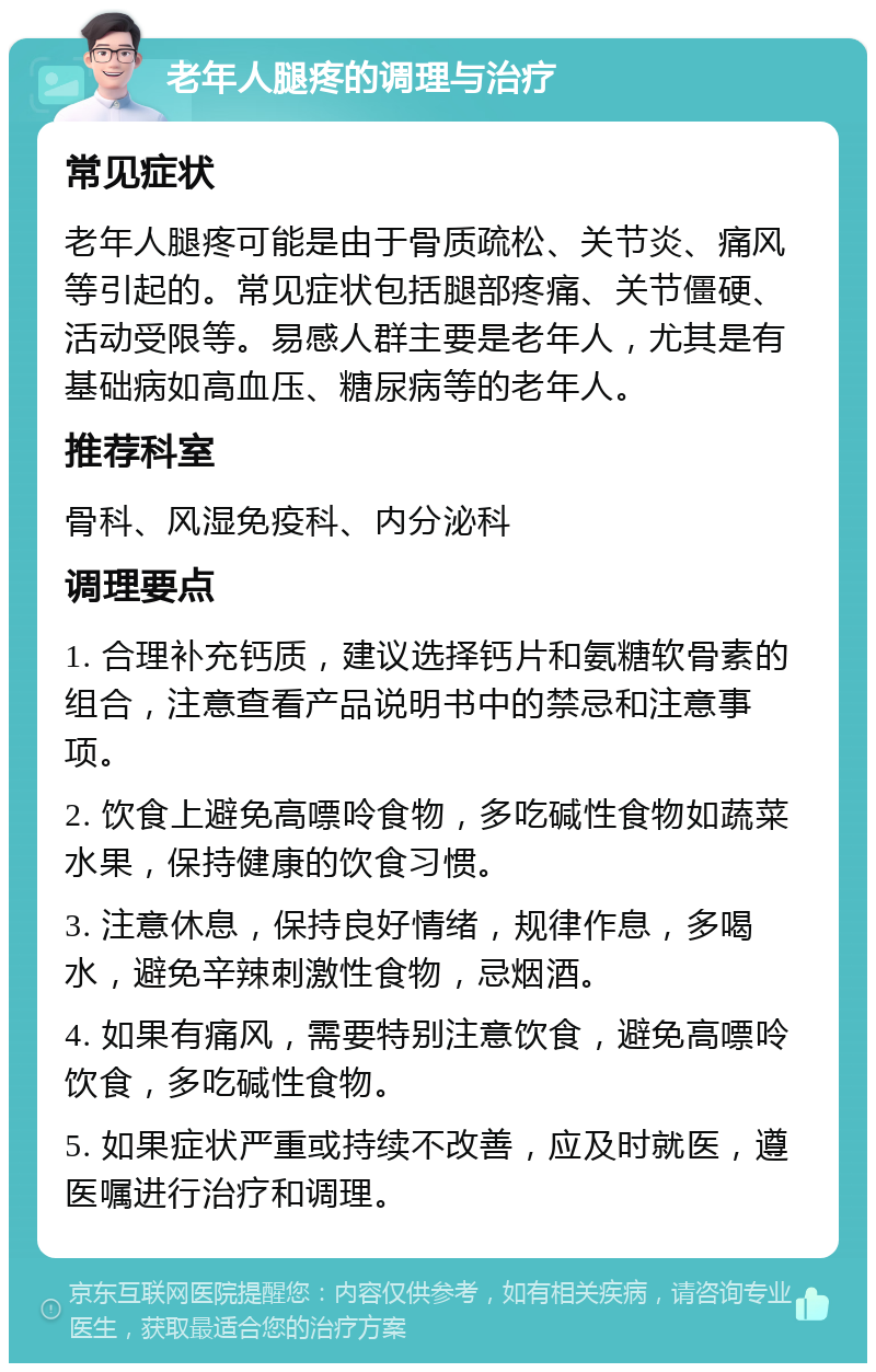 老年人腿疼的调理与治疗 常见症状 老年人腿疼可能是由于骨质疏松、关节炎、痛风等引起的。常见症状包括腿部疼痛、关节僵硬、活动受限等。易感人群主要是老年人，尤其是有基础病如高血压、糖尿病等的老年人。 推荐科室 骨科、风湿免疫科、内分泌科 调理要点 1. 合理补充钙质，建议选择钙片和氨糖软骨素的组合，注意查看产品说明书中的禁忌和注意事项。 2. 饮食上避免高嘌呤食物，多吃碱性食物如蔬菜水果，保持健康的饮食习惯。 3. 注意休息，保持良好情绪，规律作息，多喝水，避免辛辣刺激性食物，忌烟酒。 4. 如果有痛风，需要特别注意饮食，避免高嘌呤饮食，多吃碱性食物。 5. 如果症状严重或持续不改善，应及时就医，遵医嘱进行治疗和调理。