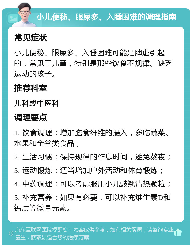 小儿便秘、眼屎多、入睡困难的调理指南 常见症状 小儿便秘、眼屎多、入睡困难可能是脾虚引起的，常见于儿童，特别是那些饮食不规律、缺乏运动的孩子。 推荐科室 儿科或中医科 调理要点 1. 饮食调理：增加膳食纤维的摄入，多吃蔬菜、水果和全谷类食品； 2. 生活习惯：保持规律的作息时间，避免熬夜； 3. 运动锻炼：适当增加户外活动和体育锻炼； 4. 中药调理：可以考虑服用小儿豉翘清热颗粒； 5. 补充营养：如果有必要，可以补充维生素D和钙质等微量元素。