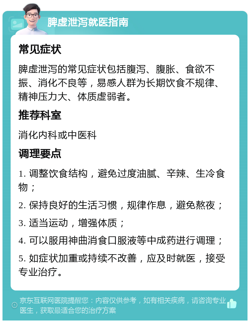 脾虚泄泻就医指南 常见症状 脾虚泄泻的常见症状包括腹泻、腹胀、食欲不振、消化不良等，易感人群为长期饮食不规律、精神压力大、体质虚弱者。 推荐科室 消化内科或中医科 调理要点 1. 调整饮食结构，避免过度油腻、辛辣、生冷食物； 2. 保持良好的生活习惯，规律作息，避免熬夜； 3. 适当运动，增强体质； 4. 可以服用神曲消食口服液等中成药进行调理； 5. 如症状加重或持续不改善，应及时就医，接受专业治疗。