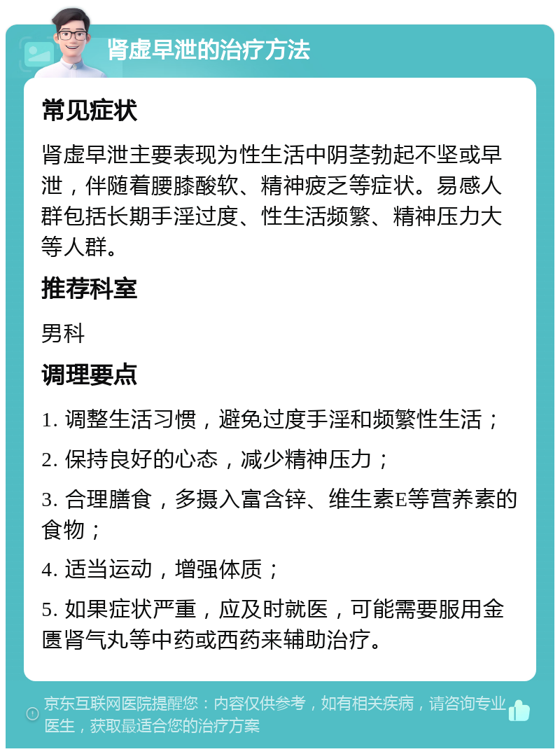 肾虚早泄的治疗方法 常见症状 肾虚早泄主要表现为性生活中阴茎勃起不坚或早泄，伴随着腰膝酸软、精神疲乏等症状。易感人群包括长期手淫过度、性生活频繁、精神压力大等人群。 推荐科室 男科 调理要点 1. 调整生活习惯，避免过度手淫和频繁性生活； 2. 保持良好的心态，减少精神压力； 3. 合理膳食，多摄入富含锌、维生素E等营养素的食物； 4. 适当运动，增强体质； 5. 如果症状严重，应及时就医，可能需要服用金匮肾气丸等中药或西药来辅助治疗。