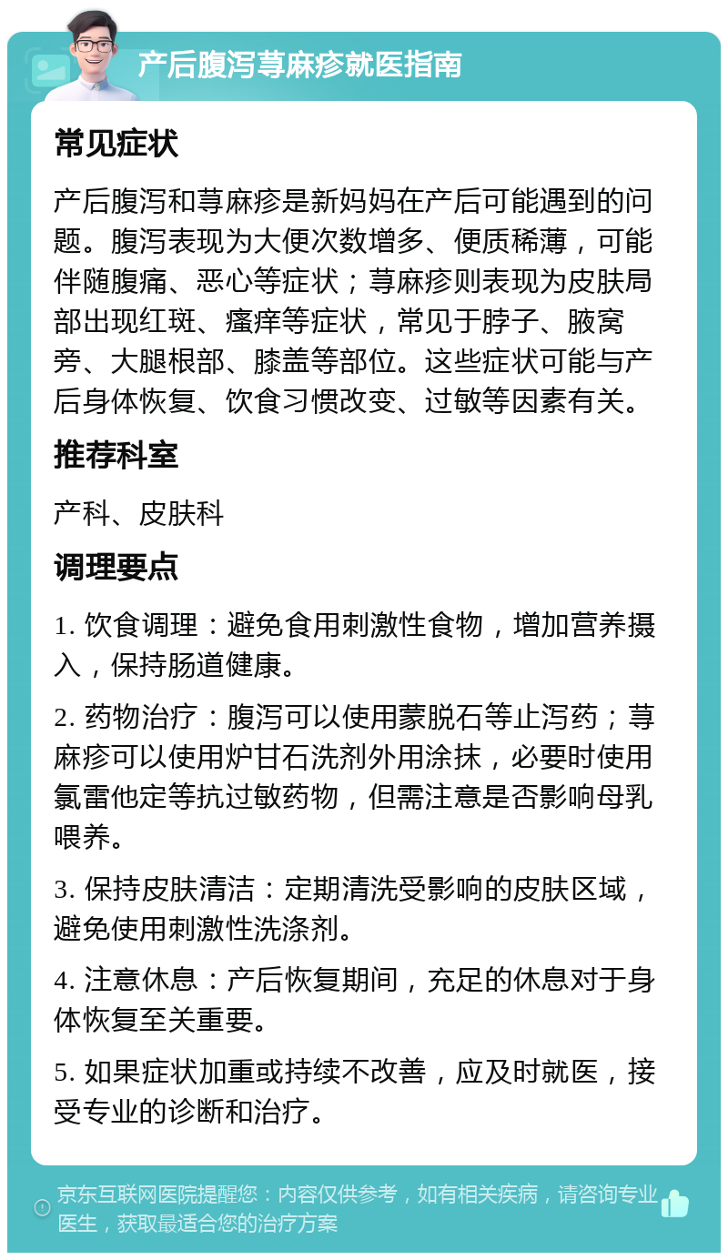 产后腹泻荨麻疹就医指南 常见症状 产后腹泻和荨麻疹是新妈妈在产后可能遇到的问题。腹泻表现为大便次数增多、便质稀薄，可能伴随腹痛、恶心等症状；荨麻疹则表现为皮肤局部出现红斑、瘙痒等症状，常见于脖子、腋窝旁、大腿根部、膝盖等部位。这些症状可能与产后身体恢复、饮食习惯改变、过敏等因素有关。 推荐科室 产科、皮肤科 调理要点 1. 饮食调理：避免食用刺激性食物，增加营养摄入，保持肠道健康。 2. 药物治疗：腹泻可以使用蒙脱石等止泻药；荨麻疹可以使用炉甘石洗剂外用涂抹，必要时使用氯雷他定等抗过敏药物，但需注意是否影响母乳喂养。 3. 保持皮肤清洁：定期清洗受影响的皮肤区域，避免使用刺激性洗涤剂。 4. 注意休息：产后恢复期间，充足的休息对于身体恢复至关重要。 5. 如果症状加重或持续不改善，应及时就医，接受专业的诊断和治疗。